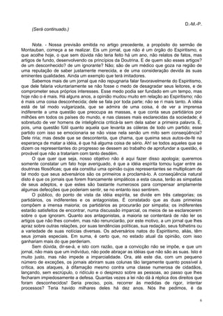 6
D.-M.-P.
(Será continuado.)
Nota. - Nossa previsão emitida no artigo precedente, a propósito do sermão de
Montauban, começa a se realizar. Eis um jornal, que não é um órgão do Espiritismo, e
que acolhe hoje, o que sem dúvida não teria feito há um ano, não relatos de fatos, mas
artigos de fundo, desenvolvendo os princípios da Doutrina. E de quem são esses artigos?
de um desconhecido? de um ignorante? Não; são de um médico que goza na região de
uma reputação de saber justamente merecida, e de uma consideração devida às suas
eminentes qualidades. Ainda um exemplo que terá imitadores.
Sabemos mais de um jornal que não repugnaria falar favoravelmente do Espiritismo,
que dele falaria voluntariamente se não fosse o medo de desagradar seus leitores, e de
comprometer seus próprios interesses. Esse medo podia ser fundado em um tempo, mas
hoje não o é mais. Há alguns anos, a opinião mudou muito em relação ao Espiritismo; não
é mais uma coisa desconhecida; dele se fala por toda parte; não se ri mais tanto. A idéia
está de tal modo vulgarizada, que se admira de uma coisa, é de ver a imprensa
indiferente a uma questão que preocupa as massas, e que conta seus partidários por
milhões em todos os países do mundo, e nas classes mais esclarecidas da sociedade; é
sobretudo de ver homens de inteligência criticá-la sem dela saber a primeira palavra. É,
pois, uma questão fútil quanto aquela que levanta as cóleras de todo um partido; esse
partido com isso se emocionaria se não visse nela senão um mito sem conseqüência?
Dele riria; mas desde que se descontenta, que chama, que queima seus autos-de-fé na
esperança de matar a idéia, é que há alguma coisa de sério. Ah! se todos aqueles que se
dizem os representantes do progresso se dessem ao trabalho de aprofundar a questão, é
provável que não a tratariam com tanto desdém.
O que quer que seja, nosso objetivo não é aqui fazer disso apologia; queremos
somente constatar um fato hoje averiguado, é que a idéia espírita tomou lugar entre as
doutrinas filosóficas; que ela constitui uma opinião cujos representantes se multiplicam de
tal modo que seus adversários são os primeiros a proclamá-lo. A conseqüência natural
disto é que os jornais que forem francamente simpáticos a esta causa, terão as simpatias
de seus adeptos, e que estes são bastante numerosos para compensar amplamente
algumas defecções que poderiam sentir, se no entanto isso sentirem.
O público, do ponto de vista da idéia espírita, se divide em três categorias; os
partidários, os indiferentes e os antagonistas. É constatado que as duas primeiras
compõem a imensa maioria; os partidários as procurarão por simpatia; os indiferentes
estarão satisfeitos de encontrar, numa discussão imparcial, os meios de se esclarecerem
sobre o que ignoram. Quanto aos antagonistas, a maioria se contentará de não ler os
artigos que não lhes convém, mas não renunciarão, por este motivo, a um jornal que lhes
apraz sobre outras relações, por suas tendências políticas, sua redação, seus folhetins ou
a variedade de suas notícias diversas. Os adversários natos do Espiritismo, aliás, têm
seus jornais especiais. Em suma, é certo que, no estado atual da opinião, com isso
ganhariam mais do que perderiam.
Sem dúvida, dir-se-á, e isto com razão, que a convicção não se impõe, e que um
jornal, não mais que um indivíduo, não pode abraçar as idéias que não são as suas. Isto é
muito justo, mas não impede a imparcialidade. Ora, até este dia, com um pequeno
número de exceções, os jornais abriram suas colunas tão largamente quanto possível à
crítica, aos ataques, à difamação mesmo contra uma classe numerosa de cidadãos,
lançando, sem escrúpulo, o ridículo e o desprezo sobre as pessoas, ao passo que lhes
fecharam impiedosamente a defesa. Quantas vezes a lei não dá à réplica dos direitos que
foram desconhecidos! Seria preciso, pois, recorrer às medidas de rigor, intentar
processos? Teria havido milhares deles há dez anos. Nós lhe pedimos, é da
 