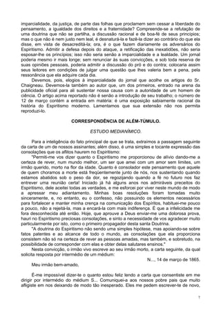 7
imparcialidade, da justiça, de parte das folhas que proclamem sem cessar a liberdade do
pensamento, a igualdade dos direitos e a fraternidade? Compreende-se a refutação de
uma doutrina que não se partilha, a discussão racional e de boa-fé de seus princípios;
mas o que não é nem justo nem leal, é desnaturá-la e fazê-la dizer ao contrário do que ela
disse, em vista de desacreditá-la; ora, é o que fazem diariamente os adversários do
Espiritismo. Admitir a defesa depois do ataque, a retificação das inexatidões, não seria
esposar-lhe os princípios; isso não seria senão a imparcialidade e a lealdade. Um jornal
poderia mesmo ir mais longe; sem renunciar às suas convicções, e sob toda reserva de
suas opiniões pessoais, poderia admitir a discussão do pró e do contra; colocaria assim
seus leitores em condições de julgar uma questão que lhes valeria bem a pena, pela
ressonância que ela adquire cada dia.
Devemos, pois, elogios à imparcialidade do jornal que acolhe os artigos do Sr.
Chaigneau. Devemos-la também ao autor que, um dos primeiros, entrado na arena da
publicidade oficial para ali sustentar nossa causa com a autoridade de um homem de
ciência. O artigo acima reportado não é senão a introdução de seu trabalho; o número de
12 de março contém a entrada em matéria: é uma exposição sabiamente racional da
história do Espiritismo moderno. Lamentamos que sua extensão não nos permita
reproduzi-lo.
CORRESPONDÊNCIA DE ALÉM-TÚMULO.
ESTUDO MEDIANÍMICO.
Para a inteligência do fato principal de que se trata, extraímos a passagem seguinte
da carta de um de nossos assinantes; além disso, é uma simples e tocante expressão das
consolações que os aflitos haurem no Espiritismo:
"Permiti-me vos dizer quanto o Espiritismo me proporcionou de alívio dando-me a
certeza de rever, num mundo melhor, um ser que amei com um amor sem limites, um
irmão querido, morto na flor da idade. Quanto é consolador este pensamento que aquele
de quem choramos a morte está freqüentemente junto de nós, nos sustentando quando
estamos abatidos sob o peso da dor, se regozijando quando a fé no futuro nos faz
entrever uma reunião certa! Iniciado já há alguns anos nos admiráveis preceitos do
Espiritismo, dele aceitei todas as verdades, e me esforcei por viver neste mundo de modo
a apressar meu adiantamento. Minhas boas resoluções foram tomadas muito
sinceramente, e, no entanto, eu o confesso, não possuindo os elementos necessários
para fortalecer e manter minha crença na comunicação dos Espíritos, habituei-me pouco
a pouco, não a rejeitá-la, mas a encará-la com mais indiferença. É que a infelicidade me
fora desconhecida até então. Hoje, que aprouve a Deus enviar-me uma dolorosa prova,
hauri no Espiritismo preciosas consolações, e sinto a necessidade de vos agradecer muito
particularmente por isto, como o primeiro propagador desta santa Doutrina.
"A doutrina do Espiritismo não sendo uma simples hipótese, mas apoiando-se sobre
fatos patentes e ao alcance de todo o mundo, as consolações que ela proporciona
consistem não só na certeza de rever as pessoas amadas, mas também, e sobretudo, na
possibilidade de corresponder com elas e obter delas salutares ensinos."
Nesta convicção, o irmão vivo escreve ao seu irmão morto, a carta seguinte, da qual
solicita resposta por intermédio de um médium:
N..., 14 de março de 1865.
Meu irmão bem-amado,
É-me impossível dizer-te o quanto estou feliz lendo a carta que consentiste em me
dirigir por intermédio do médium S... Comuniquei-a aos nossos pobre pais que muito
afligiste em nos deixando de modo tão inesperado. Eles me pedem escrever-te de novo,
 