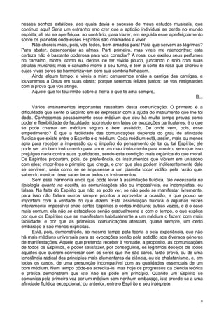 9
nesses sonhos extáticos, aos quais devia o sucesso de meus estudos musicais, que
continuo aqui! Seria um estranho erro crer que a aptidão individual se perde no mundo
espírita; ali ela se aperfeiçoa, ao contrário, para trazer, em seguida esse aperfeiçoamento
sobre os planetas onde esses Espíritos são chamados a viver.
Não choreis mais, pois, vós todos, bem-amados pais! Para que servem as lágrimas?
Para abater, desencorajar as almas. Parti primeiro, mas vireis me reencontrar; esta
certeza não é bastante poderosa para vos consolar? A rosa, que exalou seus perfumes
no carvalho, morre, como eu, depois de ter vivido pouco, juncando o solo com suas
pétalas murchas; mas o carvalho morre a seu turno, e tem a sorte da rosa que chorou e
cujas vivas cores se harmonizavam com sua sombria folhagem.
Ainda algum tempo, e vireis a mim; cantaremos então a cantiga das cantigas, e
louvaremos a Deus em suas obras; porque seremos felizes juntos; se vos resignardes
com a prova que vos atinge.
Aquele que foi teu irmão sobre a Terra e que te ama sempre,
B...
Vários ensinamentos importantes ressaltam desta comunicação. O primeiro é a
dificuldade que sente o Espírito em se expressar com a ajuda do instrumento que lhe foi
dado. Conhecemos pessoalmente esse médium que deu há muito tempo provas como
poder e flexibilidade de faculdade, sobretudo em fatos de evocações particulares; é o que
se pode chamar um médium seguro e bem assistido. De onde vem, pois, esse
empedimento? É que a facilidade das comunicações depende do grau de afinidade
fluídica que existe entre o Espírito e o médium. Cada médium está, assim, mais ou menos
apto para receber a impressão ou o impulso do pensamento de tal ou tal Espírito; ele
pode ser um bom instrumento para um e um mau instrumento para o outro, sem que isso
prejulgue nada contra suas qualidades, sendo esta condição mais orgânica do que moral.
Os Espíritos procuram, pois, de preferência, os instrumentos que vibrem em uníssono
com eles; impor-lhes o primeiro que chega, e crer que eles podem indiferentemente dele
se servirem, seria como se se impusesse a um pianista tocar violão, pela razão que,
sabendo música, deve saber tocar todos os instrumentos.
Sem essa harmonia única que pode levar à assimilação fluídica, tão necessária na
tiptologia quanto na escrita, as comunicações são ou impossíveis, ou incompletas, ou
falsas. Na falta do Espírito que não se pode ver, se não pode se manifestar livremente,
para isso não faltam outros sempre prontos a aproveitar a ocasião, e que pouco se
importam com a verdade do que dizem. Esta assimilação fluídica é algumas vezes
inteiramente impossível entre certos Espíritos e certos médiuns; outras vezes, e é o caso
mais comum, ela não se estabelece senão gradualmente e com o tempo, o que explica
por que os Espíritos que se manifestam habitualmente a um médium o fazem com mais
facilidade, e por que as primeiras comunicações atestam, quase sempre, um certo
embaraço e são menos explícitas.
Está, pois, demonstrado, ao mesmo tempo pela teoria e pela experiência, que não
há mais médiuns universais para as evocações senão pela aptidão aos diversos gêneros
de manifestações. Aquele que pretenda receber à vontade, a propósito, as comunicações
de todos os Espíritos, e poder satisfazer, por conseguinte, os legítimos desejos de todos
aqueles que querem conversar com os seres que lhe são caros, farão prova, ou de uma
ignorância radical dos princípios mais elementares da ciência, ou de chalatanismo, e, em
todos os casos, de uma presunção incompatível com as qualidades essenciais de um
bom médium. Num tempo pôde-se acreditá-lo, mas hoje os progressos da ciência teórica
e prática demonstram que isto não se pode em princípio. Quando um Espírito se
comunica pela primeira vez por um médium sem nenhum embaraço, isto prende-se a uma
afinidade fluídica excepcional, ou anterior, entre o Espírito e seu intérprete.
 