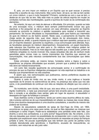 10
É, pois, um erro impor um médium a um Espírito que se quer evocar; é preciso
deixar-lhe a escolha de seu instrumento. Mas como fazer, dir-se-á, se não se tem senão
um único médium, o que é muito freqüente? Primeiro, contentar-se com o que se tem, e
abster-se do que não se tem. Não está mais no poder da ciência espírita em mudar as
condições normais das manifestações, quanto à química de mudar as da combinação dos
elementos .
No entanto, há aqui um meio de atenuar a dificuldade. Em princípio, quando se trata
de uma evocação nova, o médium deve sempre preliminarmente evocar seu guia
espiritual, e lhe perguntar se ela é possível; em caso afirmativo, perguntar ao Espírito
evocado se encontra no médium a aptidão necessária para receber e transmitir seu
pensamento. Se houver dificuldade ou impossibilidade, pedir para fazê-lo por intermédio
do guia do médium ou de fazê-lo assistir. Neste caso, o pensamento do Espírito não
chega senão de segunda mão, quer dizer, depois de ter atravessado dois meios.
Compreende-se, então, o quanto importa que o médium seja bem assistido, porque se o é
por um Espírito obsessor, ignorante ou orgulhoso, a sua comunicação será alterada. Aqui,
as faculdades pessoais do médium desempenham, forçosamente, um papel importante,
pela natureza dos Espíritos que atrai para si. Os médiuns mais indignos podem ter
poderosas faculdades, mas os os mais seguros são aqueles que, a esse poder, juntam as
melhores simpatias no mundo invisível; Ora, essas simpatias não são de nenhum modo
garantidas pelos nomes mais ou menos imponentes dos Espíritos que assinam as
comunicações, mas pela natureza constantemente boa das comunicações que deles
recebem.
Estes princípios estão, ao mesmo tempo, fundados sobre a lógica e sobre a
experiência; as próprias dificuldades que acusam, provam que a prática do Espiritismo
não deve ser tratada levianamente.
Um outro fato ressalta igualmente da comunicação acima: é a confirmação do
princípio de que os Espíritos inteligentes prosseguem na vida espiritual os trabalhos e os
estudos que empreenderam na vida corpórea.
É assim que, nas comunicações que publicamos, damos preferência àquelas de
onde pode sair um ensino útil.
Quanto à carta do irmão vivo ao seu irmão morto, é uma ingênua e tocante
expressão da fé sincera na sobrevivência da alma, na presença dos seres que nos são
caros, e da possibilidade de continuar com eles as relações de afeição que nos uniam a
eles.
Os incrédulos, sem dúvida, rirão do que, aos seus olhos, é uma pueril credulidade.
Agirão inutilmente, o nada que preconizam jamais terá encanto para as massas, porque
fere o coração e as afeições mais santas; gela em lugar de aquecer; é assustador e
desespera em lugar de fortalecer e consolar.
Suas diatribes contra o Espiritismo, tendo por centro essa doutrina aflitiva do nada,
não é preciso admirar-se de sua impossibilidade em afastar as massas das novas idéias.
Entre uma doutrina desesperadora e uma doutrina consoladora, a escolha da maioria não
poderia ser duvidosa.
Depois da assustadora catástrofe da igreja de San-Yago do Chile, em 1864,
encontra-se na igreja uma caixa para cartas, na qual os fiéis depositam as missivas que
endereçam à santa Virgem. Poder-se-ia estabelecer uma paridade entre este fato, que
divertiu a verve dos zombadores, e a carta acima? Seguramente não. No entanto, o erro
não era daqueles que creram na possibilidade de corresponder com o outro mundo, mas
daqueles que exploravam essa crença, proporcionando as respostas ao preço da franquia
juntada à carta. Há poucas superstições que não tenham seu ponto de partida numa
verdade desnaturada pela ignorância; o Espiritismo, acusado de ressuscitá-las, ao
contrário, vem reduzi-las ao seu justo valor.
 
