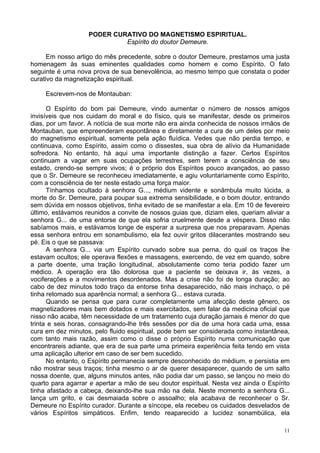 11
PODER CURATIVO DO MAGNETISMO ESPIRITUAL.
Espírito do doutor Demeure.
Em nosso artigo do mês precedente, sobre o doutor Demeure, prestamos uma justa
homenagem às suas eminentes qualidades como homem e como Espírito. O fato
seguinte é uma nova prova de sua benevolência, ao mesmo tempo que constata o poder
curativo da magnetização espiritual.
Escrevem-nos de Montauban:
O Espírito do bom pai Demeure, vindo aumentar o número de nossos amigos
invisíveis que nos cuidam do moral e do físico, quis se manifestar, desde os primeiros
dias, por um favor. A notícia de sua morte não era ainda conhecida de nossos irmãos de
Montauban, que empreenderam espontânea e diretamente a cura de um deles por meio
do magnetismo espiritual, somente pela ação fluídica. Vedes que não perdia tempo, e
continuava, como Espírito, assim como o dissestes, sua obra de alívio da Humanidade
sofredora. No entanto, há aqui uma importante distinção a fazer. Certos Espíritos
continuam a vagar em suas ocupações terrestres, sem terem a consciência de seu
estado, crendo-se sempre vivos; é o próprio dos Espíritos pouco avançados, ao passo
que o Sr. Demeure se reconheceu imediatamente, e agiu voluntariamente como Espírito,
com a consciência de ter neste estado uma força maior.
Tínhamos ocultado à senhora G..., médium vidente e sonâmbula muito lúcida, a
morte do Sr. Demeure, para poupar sua extrema sensibilidade, e o bom doutor, entrando
sem dúvida em nossos objetivos, tinha evitado de se manifestar a ela. Em 10 de fevereiro
último, estávamos reunidos a convite de nossos guias que, diziam eles, queriam aliviar a
senhora G... de uma entorse de que ela sofria cruelmente desde a véspera. Disso não
sabíamos mais, e estávamos longe de esperar a surpresa que nos preparavam. Apenas
essa senhora entrou em sonambulismo, ela fez ouvir gritos dilacerantes mostrando seu
pé. Eis o que se passava:
A senhora G... via um Espírito curvado sobre sua perna, do qual os traços lhe
estavam ocultos; ele operava flexões e massagens, exercendo, de vez em quando, sobre
a parte doente, uma tração longitudinal, absolutamente como teria podido fazer um
médico. A operação era tão dolorosa que a paciente se deixava ir, às vezes, a
vociferações e a movimentos desordenados. Mas a crise não foi de longa duração; ao
cabo de dez minutos todo traço da entorse tinha desaparecido, não mais inchaço, o pé
tinha retomado sua aparência normal; a senhora G... estava curada.
Quando se pensa que para curar completamente uma afecção deste gênero, os
magnetizadores mais bem dotados e mais exercitados, sem falar da medicina oficial que
nisso não acaba, têm necessidade de um tratamento cuja duração jamais é menor do que
trinta e seis horas, consagrando-lhe três sessões por dia de uma hora cada uma, essa
cura em dez minutos, pelo fluido espiritual, pode bem ser considerada como instantânea,
com tanto mais razão, assim como o disse o próprio Espírito numa comunicação que
encontrareis adiante, que era de sua parte uma primeira experiência feita tendo em vista
uma aplicação ulterior em caso de ser bem sucedido.
No entanto, o Espírito permanecia sempre desconhecido do médium, e persistia em
não mostrar seus traços; tinha mesmo o ar de querer desaparecer, quando de um salto
nossa doente, que, alguns minutos antes, não podia dar um passo, se lançou no meio do
quarto para agarrar e apertar a mão de seu doutor espiritual. Nesta vez ainda o Espírito
tinha afastado a cabeça, deixando-lhe sua mão na dela. Neste momento a senhora G...
lança um grito, e cai desmaiada sobre o assoalho; ela acabava de reconhecer o Sr.
Demeure no Espírito curador. Durante a síncope, ela recebeu os cuidados desvelados de
vários Espíritos simpáticos. Enfim, tendo reaparecido a lucidez sonambúlica, ela
 