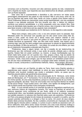 12
conversou com os Espíritos, trocando com eles calorosos apertos de mão, notadamente
com o Espírito do doutor, que respondia aos seus testemunhos de afeição, penetrando-a
com um fluido reparador.
Esta cena não é surpreendente e dramática e não crer-se-ia ver todas essas
personagens desempenhar seu papel na vida humana? Não é uma prova, entre mil, de
que os Espíritos são seres muito reais, tendo um corpo e agindo como faziam sobre a
Terra? Estávamos felizes em reencontrar nosso amigo espiritualizado, com seu excelente
coração e sua delicada solicitude. Ele fora durante sua vida, o médico do médium;
conhecia sua extrema sensibilidade, e a tinha preparado como seu próprio filho. Esta
prova de identidade dada àqueles que o Espírito amava, não é tocante e não é bem feita
para fazer encarar a vida futura sob seu aspecto mais consolador?
Eis a comunicação que recebemos do Sr. Demeure, no dia seguinte a esta sessão:
"Meus bons amigos, estou junto a vós, e vos amo sempre como no passado. Que
felicidade poder me comunicar com aqueles que me são caros! Como estou feliz de,
ontem à noite, poder me tornar útil e aliviar nosso caro médium vidente! é uma
experiência que me servirá e que porei em prática no futuro, todas as vezes que uma
ocasião favorável se apresentar. Hoje, seu filho está muito doente, mas espero que o
curemos logo; tudo isto lhe dará coragem para perseverar no estudo do desenvolvimento
de sua faculdade. (O filho da senhora G..., com efeito, foi curado de uma difteria, por meio
de um tratamento homeopático ordenado pelo Espírito.)
"Poderemos, daqui a algum tempo, vos dar a ocasião de ser testemunhas de
fenômenos que não conheceis ainda, e que serão de grande utilidade para a ciência
espírita. Estarei feliz em poder contribuir, eu mesmo, a essas manifestações que me
teriam dado tanto prazer em ver quando vivo; mas, graças a Deus, hoje as assisto de
maneira toda particular, e que me prova evidentemente a verdade daquilo que se passa
convosco. Crede, meus bons amigos, que me faço sempre um verdadeiro prazer tornar-
me útil aos meus semelhantes, e ajudá-los a propagar estas belas verdades que devem
mudar o mundo, conduzindo-o a sentimentos melhores. Adeus, meus amigos; até breve."
"ANTOINE DEMEURE."
Não é curioso ver um Espírito, já sábio na Terra, fazer como Espírito estudos e
experiências para adquirir mais habilidade no alívio de seus semelhantes? Há nesta
confissão uma louvável modéstia que revela o verdadeiro mérito, ao passo que os
Espíritos pseudo-sábios são geralmente presunçosos.
O último número da Revista cita uma comunicação do Sr. Demeure, como tendo
dado em Montauban, em 1O
de fevereiro. Foi no dia 26 de janeiro que a ditou; esta data é,
em minha opinião, de uma certa importância, porque é a do dia seguinte de sua morte. No
segundo parágrafo, ele disse: "Gozo de uma lucidez rara nos Espíritos libertos da matéria
há tão pouco tempo." Essa lucidez prova, com efeito, uma rapidez de desligamento, que
não é própria senão dos Espíritos muito avançados moralmente.
Nota. - A cura narrada acima é um exemplo da ação do magnetismo espiritual puro,
sem nenhuma mistura de magnetismo humano. Por vezes os Espíritos se servem de
médiuns especiais como condutores de seu fluido; estão aí os médiuns curadores
propriamente ditos, cuja faculdade apresenta graus muito diversos de energia, segundo
sua aptidão pessoal e a natureza dos Espíritos pelos quais são assistidos. Conhecemos
em Paris uma pessoa atingida há oito meses de exostoses no quadril e no joelho, que lhe
causam grandes sofrimentos e a obrigam a ficar na cama. Um jovem de seus amigos,
dotado desta preciosa faculdade, lhe deu cuidados unicamente por imposição das mãos,
durante alguns minutos sobre a cabeça, e a prece à qual o doente se associava com um
fervor edificante. Este último sentiu nesse momento uma crise muito dolorosa análoga à
que sentiu a senhora G..., logo seguida de uma calma perfeita. Sentiu, então, a impressão
 