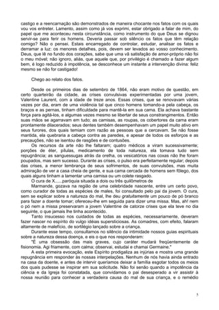 5
castigo e a reencarnação são demonstrados de maneira chocante nos fatos com os quais
vou vos entreter. Lamento, assim como já vos exprimi, estar obrigado a falar de mim, do
papel que me aconteceu nesta circunstância, como instrumento do que Deus se dignou
servir-se para ferir os homens. Deveria passar sob silêncio os fatos que têm relação
comigo? Não o pensei. Estais encarregado de controlar, estudar, analisar os fatos e
derramar a luz: os menores detalhes, pois, devem ser levados ao vosso conhecimento.
Deus, que lê no fundo dos corações, sabe que uma vã satisfação de amor-próprio não foi
o meu móvel; não ignoro, aliás, que aquele que, por privilégio é chamado a fazer algum
bem, é logo reduzido à impotência, se desconhece um instante a intervenção divina: feliz
mesmo se não for castigado!
Chego ao relato dos fatos.
Desde os primeiros dias de setembro de 1864, não eram motivo de questão, em
certo quarteirão da cidade, as crises convulsivas experimentadas por uma jovem,
Valentine Laurent, com a idade de treze anos. Essas crises, que se renovavam várias
vezes por dia, eram de uma violência tal que cinco homens tomando-a pela cabeça, os
braços e as pernas, tinham dificuldade para mantê-la em sua cama. Ela achava bastante
força para agitá-los, e algumas vezes mesmo se libertar de seus constrangimentos. Então
suas mãos se agarravam em tudo; as camisas, as roupas, os cobertores da cama eram
prontamente dilacerados; seus dentes também desempenhavam um papel muito ativo em
seus furores, dos quais temiam com razão as pessoas que a cercavam. Se não fosse
mantida, ela quebraria a cabeça contra as paredes, e apesar de todos os esforços e as
precauções, não se isentou de rasgões e de contusões.
Os recursos da arte não lhe faltaram; quatro médicos a viram sucessivamente;
porções de éter, pílulas, medicamento de toda natureza, ela tomava tudo sem
repugnância; as sanguessugas atrás da orelha, os vesicatórios nas coxas não lhe foram
poupados, mas sem sucesso. Durante as crises, o pulso era perfeitamente regular; depois
das crises, a menor lembrança de seus sofrimentos, de suas convulsões, mas muita
admiração de ver a casa cheia de gente, e sua cama cercada de homens sem fôlego, dos
quais alguns tinham a lamentar uma camisa ou um colete rasgado.
O cura de X......paróquia situada a dois ou três quilômetros de
Marmande, gozava na região de uma celebridade nascente, entre um certo povo,
como curador de todas as espécies de males, foi consultado pelo pai da jovem. O cura,
sem se explicar sobre a natureza do mal, lhe deu gratuitamente um pouco de pó branco
para fazer a doente tomar; ofereceu-lhe em seguida para dizer uma missa. Mas, ah! nem
o pó nem a missa preservaram a jovem Valentine de catorze crises que ela teve no dia
seguinte, o que jamais lhe tinha acontecido.
Tanto insucesso nos cuidados de todas as espécies, necessariamente, deveram
fazer nascer no espírito do vulgo idéias supersticiosas. As comadres, com efeito, falaram
altamente de malefício, de sortilégio lançado sobre a criança.
Durante esse tempo, consultamos no silêncio da intimidade nossos guias espirituais
sobre a natureza dessa doença, e eis o que nos responderam:
"É uma obsessão das mais graves, cujo caráter mudará freqüentemente de
fisionomia. Agi friamente, com calma; observai, estudai e chamai Germaine."
A esta primeira evocação, este Espírito prodigaliza as injúrias e mostra uma grande
repugnância em responder às nossas interpelações. Nenhum de nós havia ainda entrado
na casa da doente, e antes de intervir queríamos deixar a família esgotar todos os meios
dos quais pudesse se inspirar em sua solicitude. Não foi senão quando a impotência da
ciência e da Igreja foi constatada, que convidamos o pai desesperado a vir assistir à
nossa reunião para conhecer a verdadeira causa do mal de sua criança, e o remédio
 