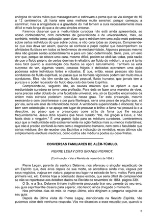 13
enérgica de várias mãos que massageavam e estiravam a perna que se via alongar de 10
a 12 centímetros. Já havia nele uma melhora muito sensível, porque começou a
caminhar; mas a antigüidade e a gravidade do mal tornam a cura necessariamente mais
difícil e mais longa do que a de uma simples entorse.
Faremos observar que a mediunidade curadora não está ainda apresentada, ao
nosso conhecimento, com caracteres de generalidade e de universalidade, mas, ao
contrário, restrita como aplicação, quer dizer, que o médium tem uma ação mais poderosa
sobre certos indivíduos do que sobre outros, e não cura todas as doenças. Compreende-
se que isso deva ser assim, quando se conhece o papel capital que desempenham as
afinidades fluídicas em todos os fenômenos de medianimidade. Algumas pessoas mesmo
dela não gozam senão acidentalmente e para um caso determinado. Seria, pois, um erro
crer que, porque se obteve uma cura, mesmo difícil, podem-se obtê-las todas, pela razão
de que o fluido próprio de certos doentes é refratário ao fluido do médium; a cura é tanto
mais fácil quanto a assimilação dos fluidos se opera naturalmente. Também se está
surpreso de ver, algumas vezes, pessoas frágeis e delicadas exercerem uma ação
poderosa sobre indivíduos fortes e robustos. É que, então, essas pessoas são boas
condutoras do fluido espiritual, ao passo que os homens vigorosos podem ser muito maus
condutores. Eles não têm senão seu fluido pessoal, fluido humano, que jamais tem a
pureza e o poder reparador do fluido depurado dos bons Espíritos.
Compreende-se, segundo isto, as causas maiores que se opõem a que a
mediunidade curadora se torne uma profissão. Para dela se fazer uma maneira de viver,
seria preciso estar dotado de uma faculdade universal; ora, só os Espíritos encarnados da
ordem mais elevada poderiam possuí-la nesse grau. Ter esta presunção, mesmo
exercendo-a com desinteresse e por pura filantropia, seria uma prova de orgulho que, só
por ela, seria um sinal de inferioridade moral. A verdadeira superioridade é modesta; faz o
bem sem ostentação, e se apaga em lugar de procurar o brilho; a fama vai procurá-la e a
descobre, ao passo que o presunçoso corre atrás da fama que lhe escapa
freqüentemente. Jesus dizia àqueles que havia curado: "Ide, dai graças a Deus, e não
faleis disto a ninguém." É uma grande lição para os médiuns curadores. Lembraremos
aqui que a mediunidade está exclusivamente na ação fluídica mais ou menos instantânea;
que não é preciso confundi-la nem com o magnetismo humano, nem com a faculdade que
certos médiuns têm de receber dos Espíritos a indicação de remédios; estes últimos são
simplesmente médiuns medícais, como outros são médiuns poetas ou desenhistas.
________________________
CONVERSAS FAMILIARES DE ALÉM-TÚMULO.
PIERRE LEGAY DITO GRANDE-PIERROT.
(Continuação. - Ver a Revista de novembro de 1864.)
Pierre Legay, parente da senhora Delanne, nos ofereceu o singular espetáculo de
um Espírito que, dois anos depois de sua morte, se acreditava ainda vivo, vagava por
seus negócios, viajava em viatura, pagava seu lugar na estrada de ferro, visitou Paris pela
primeira vez, etc. Damos hoje a conclusão desse estado, que seria difícil de compreender
se não se reportasse aos detalhes dados na Revista de novembro de 1864, página 339.
O Sr. e a Sra. Delanne tinham inutilmente procurado tirar seu parente do seu erro;
seu guia espiritual lhe dissera para esperar, não tendo ainda chegado o momento.
Nos primeiros dias do mês de março último, eles dirigiram a pergunta seguinte ao
seu guia:
Depois da última visita de Pierre Legay, mencionada na Revista Espírita, não
pudemos obter dele nenhuma resposta. Vós me dissestes a esse respeito que, quando o
 