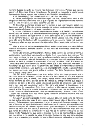14
momento tivesse chegado, ele mesmo nos daria suas impressões. Pensais que o possa
agora? - R. Sim, meus filhos; a hora chegou. Ele poderá vos responder e vos fornecerá
diversos assuntos de estudos e de ensinamentos. Deus tem seus objetivos.
P. (A Pierre Legay) .Caro amigo, estais aqui? - R. Sim, meu amigo.
P. Vedes meu objetivo vos evocando hoje? - R. Sim, porque tenho junto a mim
amigos que me instruíram sobre tudo o que se passa de surpreendente neste momento
sobre a Terra. Meu Deus, que coisa estranha tudo isto!
P. Dissestes que tendes amigos que vos cercam e que vos instruem; podeis nos
dizer quem são? - R. Sim, são amigos, mas não os conheci senão depois que despertei;
sabeis que dormi? Chamo dormir o que chamais morrer.
P. Podeis dizer-nos o nome da alguns destes amigos? - R. Tenho constantemente
ao meu lado um homem, que deveria antes chamar um anjo, porque é tão doce, tão bom,
tão belo que creio que os anjos devem ser todos como aqui e ali. E depois tem Didelot (o
pai da senhora Delanne) que está aqui também; depois vossos pais, meu amigo. Oh!
como são bons! Há também: ah! é engraçado, como se encontra, nossa irmã superior.
Por exemplo, ela é sempre a mesma; ela não mudou. Mas o que é, pois, curioso em tudo
isto!
Nota. A irmã que o Espírito designa habitava a comuna de Treveray e havia dado as
primeiras instruções à senhora Delanne. Ela não havia se manifestado senão uma vez,
três anos antes.
Toma! vós também, jardineiro! (nome familiar dado a um tio da senhora Delanne, e
que jamais se manifestou). Mas, quanto sou besta! É em vosso quarto que estamos. Pois
bem, estou contente de vos ver; aqui me coloco à vontade; porque, minha palavra de
honra, fui transportado não sei de onde faz algum tempo; vou mais depressa do que a
estrada de ferro, e percorro o espaço sem poder me dar conta como. Sois como eu,
Didelot? Ele tem o ar de achar tudo natural; parece que já está habituado. De resto, faz
mais tempo do que eu que ele o fez (morreu há seis anos), e compreendo que com isto
esteja menos espantado. Mas quanto é, pois, engraçado! ah! é muito engraçado! Dizei-
me, sabeis, convosco, meu primo, estou à vontade. Pois bem, francamente, dizei-me,
pois, o que se chama morrer?
SR. DELANNE: Chama-se morrer, meu amigo, deixar seu corpo grosseiro à terra
para dar à alma a liberdade da qual tem necessidade para reentrar na vida real, a grande
vida do Espírito. Sim, aí estais, caro amigo, nesse mundo ainda desconhecido para
muitos homens da Terra. Eis-vos saído da letargia ou entorpecimento que segue a
separação do corpo e da alma. Vedes vosso anjo guardião, os amigos que vos cercam;
foram eles que vos conduziram entre nós, para vos provar a imortalidade e a
individualidade de vossa alma. Sede disso orgulhoso e feliz, porque, o vedes agora, a
morte é a vida. Eis porque também atravessais o espaço com a rapidez do relâmpago, e
podeis conversar conosco em Paris, como se tivésseis um corpo material como o nosso.
O corpo, não o tendes mais; não tendes agora senão um envoltório fluídico e leve que
não vos retém mais na Terra.
P. LEGAY: Singular expressão: morrer] Mas, dai, pois, um outro nome ao momento
em que a alma deixa seu corpo à terra, porque esse instante não é o da morte.....Eu me
lembro.....Estava apenas desembaraçado dos laços que me retinham ao meu corpo, que
meu sofrimento, em lugar de diminuírem, não fizeram senão crescer. Via meus filhos que
se disputavam para ter cada um a parte daquilo que lhes chegava. Eu os via não darem
atenção às terras que lhes deixei, e então me pus a trabalhar com mais força ainda do
que nunca. Eu estava ali, lamentando ver que não se me compreendia; pois, eu não
estava morto. Asseguro-vos que senti os mesmos medos e as mesmas fadigas quando
com meu corpo, e, no entanto, eu não o tinha mais. Explicai-me isto; se é como aqui que
se morre, é uma engraçada maneira de morrer. Dizei-me vossa idéia acima, e depois eu
 