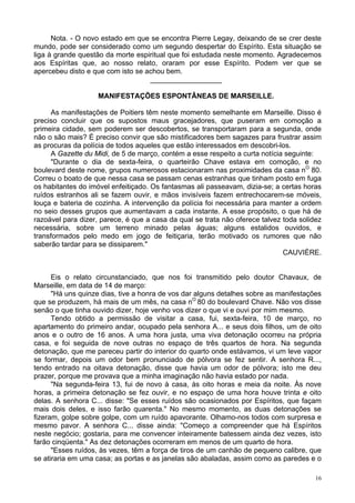16
Nota. - O novo estado em que se encontra Pierre Legay, deixando de se crer deste
mundo, pode ser considerado como um segundo despertar do Espírito. Esta situação se
liga à grande questão da morte espiritual que foi estudada neste momento. Agradecemos
aos Espíritas que, ao nosso relato, oraram por esse Espírito. Podem ver que se
apercebeu disto e que com isto se achou bem.
__________________
MANIFESTAÇÕES ESPONTÂNEAS DE MARSEILLE.
As manifestações de Poitiers têm neste momento semelhante em Marseille. Disso é
preciso concluir que os supostos maus gracejadores, que puseram em comoção a
primeira cidade, sem poderem ser descobertos, se transportaram para a segunda, onde
não o são mais? É preciso convir que são mistificadores bem sagazes para frustrar assim
as procuras da polícia de todos aqueles que estão interessados em descobri-los.
A Gazette du Midi, de 5 de março, contém a esse respeito a curta notícia seguinte:
"Durante o dia de sexta-feira, o quarteirão Chave estava em comoção, e no
boulevard deste nome, grupos numerosos estacionaram nas proximidades da casa nO
80.
Correu o boato de que nessa casa se passam cenas estranhas que tinham posto em fuga
os habitantes do imóvel enfeitiçado. Os fantasmas ali passeavam, dizia-se; a certas horas
ruídos estranhos ali se fazem ouvir, e mãos invisíveis fazem entrechocarem-se móveis,
louça e bateria de cozinha. A intervenção da polícia foi necessária para manter a ordem
no seio desses grupos que aumentavam a cada instante. A esse propósito, o que há de
razoável para dizer, parece, é que a casa da qual se trata não oferece talvez toda solidez
necessária, sobre um terreno minado pelas águas; alguns estalidos ouvidos, e
transformados pelo medo em jogo de feitiçaria, terão motivado os rumores que não
saberão tardar para se dissiparem."
CAUVIÈRE.
Eis o relato circunstanciado, que nos foi transmitido pelo doutor Chavaux, de
Marseille, em data de 14 de março:
"Há uns quinze dias, tive a honra de vos dar alguns detalhes sobre as manifestações
que se produzem, há mais de um mês, na casa nO
80 do boulevard Chave. Não vos disse
senão o que tinha ouvido dizer, hoje venho vos dizer o que vi e ouvi por mim mesmo.
Tendo obtido a permissão de visitar a casa, fui, sexta-feira, 10 de março, no
apartamento do primeiro andar, ocupado pela senhora A... e seus dois filhos, um de oito
anos e o outro de 16 anos. A uma hora justa, uma viva detonação ocorreu na própria
casa, e foi seguida de nove outras no espaço de três quartos de hora. Na segunda
detonação, que me pareceu partir do interior do quarto onde estávamos, vi um leve vapor
se formar, depois um odor bem pronunciado de pólvora se fez sentir. A senhora R...,
tendo entrado na oitava detonação, disse que havia um odor de pólvora; isto me deu
prazer, porque me provava que a minha imaginação não havia estado por nada.
"Na segunda-feira 13, fui de novo à casa, às oito horas e meia da noite. Às nove
horas, a primeira detonação se fez ouvir, e no espaço de uma hora houve trinta e oito
delas. A senhora C... disse: "Se esses ruídos são ocasionados por Espíritos, que façam
mais dois deles, e isso farão quarenta." No mesmo momento, as duas detonações se
fizeram, golpe sobre golpe, com um ruído apavorante. Olhamo-nos todos com surpresa e
mesmo pavor. A senhora C... disse ainda: "Começo a compreender que há Espíritos
neste negócio; gostaria, para me convencer inteiramente batessem ainda dez vezes, isto
farão cinqüenta." As dez detonações ocorreram em menos de um quarto de hora.
"Esses ruídos, às vezes, têm a força de tiros de um canhão de pequeno calibre, que
se atiraria em uma casa; as portas e as janelas são abaladas, assim como as paredes e o
 