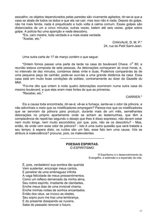 17
assoalho; os objetos dependurados pelas paredes são vivamente agitados; dir-se-ia que a
casa se abala de todos os lados e que ela vai cair; mas isso não é nada. Depois do golpe,
não há mais fenda, nada é prejudicado e tudo volta à calma comum. Esses golpes são
distanciados de um a cinco minutos; outras vezes, batem até seis vezes, golpe sobre
golpe. A polícia fez uma aparição e nada descobriu.
"Eis, caro mestre, toda verdade e a mais exata verdade.
"Aceitai, etc."
CHAVAUX, D. M. P."
24, rua do Petit Saint-Jean.
Uma outra carta de 17 de março contém o que segue:
"Ontem fomos passar uma parte da tarde na casa do boulevard Chave, nO
80; a
reunião estava composta de sete pessoas. As detonações começaram às onze horas, e,
no intervalo de dez minutos, contamos delas vinte e duas. Podemos compará-las às de
uma pequena peça de canhão; pode-se ouvi-las a uma grande distância da casa. Essa
casa está em muito boas condições de solidez, contrariamente ao dizer da Gazette du
Midi.
"Foi-me dito que ontem à noite quatro detonações ocorreram numa outra casa do
mesmo boulevard, e que elas eram mais fortes do que as primeiras.
"Recebei, etc."
CARRIER."
Eis a causa toda encontrada, dir-se-á; vê-se a fumaça, sente-se o odor da pólvora, e
não adivinhais o meio que os mistificadores empregam? Parece-nos que os mistificadores
que se serviram da pólvora para produzir, durante mais de um mês, semelhantes
detonações no próprio apartamento onde se acham as testemunhas, que têm a
complacência de repeti-las segundo o desejo que lhes é disso expresso, não devem estar
nem muito longe, nem muito escondidos; por que, pois, não se os descobriu? - Mas,
então, de onde vem esse odor de pólvora? - Isto é uma outra questão que será tratada a
seu tempo; à espera disto, os ruídos são um fato, esse fato tem uma causa. Vós as
atribuís à malevolência? procurai, pois, os malevolentes.
_________________________
POESIAS ESPIRITAS.
O ESPIRITISMO.
O Espiritismo ó o desenvolvimento do
Evangelho, a extensão e a expansão da vida.
É, pois, verdadeiro! sua sombra tão querida
Vem sustentar, encorajar meus cantos,
E penetrar de uma embriaguez infinita
A vaga felicidade de meus pressentimentos.
Como um reflexo derramado de minha alma,
Seu nobre espírito, irradiante de claridades,
Enche meus dias de uma invisível chama,
Enche minhas noites de sonhos encantados.
Então dos céus, se invoco as idades,
Seu sopro puro me traz uma lembrança,
E do presente dissipando as nuvens,
Sabe do passado renovar o futuro.
 