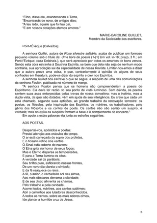 18
"Filho, disse ele, abandonando a Terra,
"Encontrarás de novo, de antigos dias;
"A teu lado, aquele que foi teu pai,
"E em nossos corações eternos amores."
MARIE-CAROLINE QUILLET,
Membro da Sociedade dos escritores.
Pont-l'Évêque (Calvados).
A senhora Quillet, autora de Rosa silvestre solitária, acaba de publicar um formoso
pequeno volume sob o título de: Uma hora de poesia (1-(1) Um vol. in-18; preço, 3 fr.; em
Pont-l'Évèque, casa Delahais.), que será apreciado por todos os amantes de bons versos.
Sendo esta obra estranha à Doutrina Espírita, se bem que dela não seja de nenhum modo
contrária, sua apreciação sai da especialidade de nossa Revista. Limitar-nos-emos a dizer
que a autora prova uma coisa, é que, contrariamente à opinião de alguns de seus
confrades em literatura, pode-se dizer do espírito e crer nos Espíritos.
A senhora Quillet nos escreve o que se segue, a respeito de uma das comunicações
da senhora Foulon, publicada no número de março.
"A senhora Foulon pensa que os homens não compreenderiam a poesia do
Espiritismo. Ela deve ter razão do seu ponto de vista luminoso. Sem dúvida, os poetas
sentem suas asas entorpecidas pelas trevas de nossa atmosfera; mas o instinto, mas a
dupla vista, da qual são dotados, vêm em ajuda de sua inteligência. Eu creio que cada um
está chamado, segundo suas aptidões, ao grande trabalho da renovação terrestre: os
poetas, os filósofos, pela inspiração dos Espíritos; os mártires, os trabalhadores, pelo
gênio dos filósofos e os cantos do poeta. Os cantos não são senão um suspiro, é
verdade; mas no exílio os suspiros formam a base e o complemento do concerto."
Em apoio a estas palavras ela junta as estrofes seguintes:
AOS POETAS.
Despertai-vos, apóstolos e poetas;
Prestai atenção aos oráculos do tempo.
O ar está carregado do sopro dos profetas,
E o hosana retine nos ventos.
O Sinai está coberto de nuvens;
O Etna grita no horror de seus fogos;
Mas o Eterno dispersa as tempestades,
E para a Terra ilumina os céus.
A verdade sai da parábola;
Seu brilho puro, esflorando nossas frontes,
De um novo dia clareia o símbolo,
E da fé reaquece os raios.
A fé, o amor, o verdadeiro sol das almas,
Aos mais obscuros derrama a claridade;
E de seu disco alimenta as chamas,
Pelo trabalho e pela caridade.
Acorrei todos, mártires, aos cantos sublimes;
Abri o caminhos aos lutadores desconhecidos.
A todos os ventos, sobre os mais nobres cimos,
Ide plantar a humilde cruz de Jesus.
 