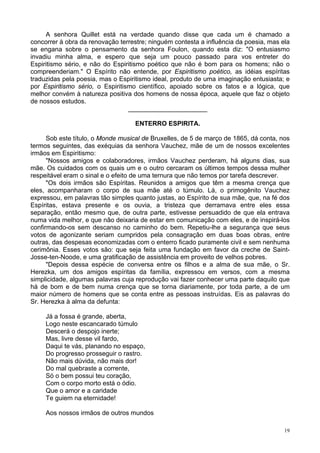 19
A senhora Quillet está na verdade quando disse que cada um é chamado a
concorrer à obra da renovação terrestre; ninguém contesta a influência da poesia, mas ela
se engana sobre o pensamento da senhora Foulon, quando esta diz: "O entusiasmo
invadiu minha alma, e espero que seja um pouco passado para vos entreter do
Espiritismo sério, e não do Espiritismo poético que não é bom para os homens; não o
compreenderiam." O Espírito não entende, por Espiritismo poético, as idéias espíritas
traduzidas pela poesia, mas o Espiritismo ideal, produto de uma imaginação entusiasta; e
por Espiritismo sério, o Espiritismo científico, apoiado sobre os fatos e a lógica, que
melhor convém à natureza positiva dos homens de nossa época, aquele que faz o objeto
de nossos estudos.
______________________
ENTERRO ESPIRITA.
Sob este título, o Monde musical de Bruxelles, de 5 de março de 1865, dá conta, nos
termos seguintes, das exéquias da senhora Vauchez, mãe de um de nossos excelentes
irmãos em Espiritismo:
"Nossos amigos e colaboradores, irmãos Vauchez perderam, há alguns dias, sua
mãe. Os cuidados com os quais um e o outro cercaram os últimos tempos dessa mulher
respeitável eram o sinal e o efeito de uma ternura que não temos por tarefa descrever.
"Os dois irmãos são Espíritas. Reunidos a amigos que têm a mesma crença que
eles, acompanharam o corpo de sua mãe até o túmulo. Lá, o primogênito Vauchez
expressou, em palavras tão simples quanto justas, ao Espírito de sua mãe, que, na fé dos
Espíritas, estava presente e os ouvia, a tristeza que derramava entre eles essa
separação, então mesmo que, de outra parte, estivesse persuadido de que ela entrava
numa vida melhor, e que não deixaria de estar em comunicação com eles, e de inspirá-los
confirmando-os sem descanso no caminho do bem. Repetiu-lhe a segurança que seus
votos de agonizante seriam cumpridos pela consagração em duas boas obras, entre
outras, das despesas economizadas com o enterro ficado puramente civil e sem nenhuma
cerimônia. Esses votos são: que seja feita uma fundação em favor da creche de Saint-
Josse-ten-Noode, e uma gratificação de assistência em proveito de velhos pobres.
"Depois dessa espécie de conversa entre os filhos e a alma de sua mãe, o Sr.
Herezka, um dos amigos espíritas da família, expressou em versos, com a mesma
simplicidade, algumas palavras cuja reprodução vai fazer conhecer uma parte daquilo que
há de bom e de bem numa crença que se torna diariamente, por toda parte, a de um
maior número de homens que se conta entre as pessoas instruídas. Eis as palavras do
Sr. Herezka à alma da defunta:
Já a fossa é grande, aberta,
Logo neste escancarado túmulo
Descerá o despojo inerte;
Mas, livre desse vil fardo,
Daqui te vás, planando no espaço,
Do progresso prosseguir o rastro.
Não mais dúvida, não mais dor!
Do mal quebraste a corrente,
Só o bem possui teu coração,
Com o corpo morto está o ódio.
Que o amor e a caridade
Te guiem na eternidade!
Aos nossos irmãos de outros mundos
 