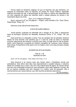 21
Provas dadas ao fanatismo religioso de que os Espíritos não são demônios, em
resposta as entrevistas sobre os Espíritos, do jesuíta Pé. Xavier Pailloux. Digressão
histórica provocada por ele, e demonstração de que Satã e o inferno dos satanistas são
um mito; seguidos de dados dos Espíritos sobre o estado póstumo do homem e de
impressões depois da morte;
Por L.-A-.G. Salgues (d'Angers).
Broch. pequena in-8O
de 150 páginas — Angers, casa Lemesle e Cia. -Paris, Dentu,
Palais-Royal. -Preço: 2fr. .*
Daremos conta ulteriormente desta obra.
O ECO DE ALÉM-TÚMULO,
Jornal espírita, publicado em Marseille sob a direção do Sr. Gilet, e aparecendo
todos os domingos. Escritório em Marseille, boulevard Chave, nO
81. -Preço: 10fr. por
ano.
Este jornal leva no cabeçalho a divisa: Fora da caridade não há salvação. Estamos
felizes de vê-lo levantar uma bandeira que é o sinal da união de todos os Espíritas
sinceros; seguindo-se sem desviar o caminho que indica, se está certo do não se perder.
Assim como dissemos a propósito do médium evangélico de Toulouse: como nobreza,
título obriga. O Espiritismo conta assim com um órgão a mais numa das principais cidades
da França.
ACORDO DA FÉ E DA RAZÃO,
Pelo Sr. J.-B.
Dedicado ao clero.
Broch. in-8O
de 100 páginas. - Paris, Didier e Cia- Preço: 1 fr. E
Esta brochura é do mesmo autor das Cartas sobre o Espiritismo escrita aos
eclesiásticos. Esta última obra trata mais especialmente a questão religiosa, e estamos
felizes de constatar que o autor o faz com uma notável força de lógica, ao mesmo tempo
que traz uma moderação louvável em suas refutações. Num estilo elegante e correto, ele
diz as maiores verdades sem ferir ninguém; é o melhor meio de persuadir. Nós o
recomendamos aos nossos leitores, que nele haurirão excelentes argumentos.
ALLAN KARDEC.
 