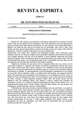 1
REVISTA ESPIRITA
JORNAL
DE ESTUDOS PSICOLÓGICOS
8o
ANO NO. 5 MAIO 1865
PERGUNTAS E PROBLEMAS.
MANIFESTAÇÃO DO ESPÍRITO DOS ANIMAIS.
Escrevem-nos de Dieppe:
"..... Parece-me, caro senhor, que tocamos numa época onde devem se cumprir incríveis
coisas. Não sei que pensar de um fenômeno, dos mais estranhos, que vem ainda de ter
lugar em minha casa. Nos tempos de ceticismo em que vivemos, não ousaria disso falar a
alguém, de medo de que não se me tome por um alucinado; mas, com o risco, caro
senhor, de levar sobre vossos lábios o sorriso da dúvida, quero vos contar o fato; fútil em
aparência, no fundo, é talvez mais sério do que se o poderia crer.
"Agonizante meu pobre filho, falecido em Boulogne-sur-Mer, onde continuava seus
estudos, tivera de um de seus amigos uma encantadora cadelinha que havíamos educado
com cuidado extremo. Ela era, em sua espécie, a mais adorável criaturinha que fosse
possível imaginar. Nós a amávamos como se ama tudo aquilo que é belo e bom. Ela nos
compreendia pelo gesto, nos compreendia pelo olhar. A expressão de seus olhos era tal
que parecia que iria responder quando se lhe dirigia a palavra.
"Depois do decesso de seu jovem dono a pequena Mika (era seu nome) me foi
conduzida a Dieppe, e, segundo seu hábito, ela dormia quentemente coberta aos meus
pés, sobre minha cama. No inverno, quando o frio maltratava muito, ela se levantava,
fazia ouvir um pequeno gemido de uma extrema doçura, o que era a sua maneira habitual
de formular um pedido, e compreendendo o que ela desejava, permitia-lhe vir se colocar
ao meu lado. Ela se estendia, então, à vontade entre dois lençóis, seu pequeno focinho
sobre meu pescoço que ela gostava por travesseiro, e se entregava ao sono, como os
felizes da Terra, recebendo meu calor, me comunicando o seu, o que não me incomodava
de resto. Comigo a pobre pequena passava felizes dias. Mil coisas doces não lhe
faltavam; mas, em setembro último, caiu doente e morreu, apesar dos cuidados do
veterinário a quem eu a confiara. Falamos freqüentemente dela, minha mulher e eu, e a
lamentávamos quase como um filho amado, tanto ela havia sabido, por sua doçura, sua
inteligência, sua fiel amizade, cativar a nossa afeição.
"Ultimamente, pelo meio da noite, estando deitado mas não dormindo, ouvi partir do
pé de minha cama esse pequeno gemido que produzia a minha pequena cadelinha
quando desejava alguma coisa. Fui de tal modo tocado com isso, que estendi os braços
fora da cama para atraí-la para mim, e acreditei em verdade que iria sentir suas carícias.
Ao levantar-me de manhã, contei o fato à minha mulher que me disse: "Ouvi a mesma
voz, não uma única vez, mas duas. Ela parecia partir da porta de meu quarto. Meu
primeiro pensamento foi de que a nossa pobre cadelinha não estava morta, e que
escapando da casa do veterinário, que dela tinha se apropriado por sua gentileza,
procurava entrar em nossa casa."
 
