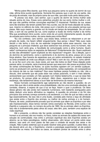 2
"Minha pobre filha doente, que tinha sua pequena cama no quarto de dormir de sua
mãe, afirma tê-la ouvido igualmente. Somente lhe pareceu que o som da voz partia, não
da porta de entrada, mas da própria cama de sua mãe, que está muito perto dessa porta.
"É preciso vos dizer, caro senhor, que o quarto de dormir de minha mulher está
situado acima do meu. Esses sons estranhos provêm da rua como minha mulher o crê,
ela que não partilha minhas convicções espíritas? É impossível. Partidos da rua, esses
sons tão brandos não teriam podido ferir meu ouvido, sou de tal modo atacado de surdez,
que, mesmo no silêncio da noite, não posso ouvir o barulho de uma pesada carroça que
passe. Não ouço mesmo a grande voz do trovão em tempo de tempestade. De um outro
lado, o som de voz partido da rua, como explicar a ilusão de minha mulher e de minha
filha que acreditaram tê-lo ouvido, como vindo de um ponto inteiramente oposto, da porta
de entrada para minha mulher, da cama desta para minha filha?
"Eu vos confesso, caro senhor, que esses fatos, embora se relacionem a um ser
privado de razão, me fazem refletir singularmente. Que pensa r disso? Não ouso nada
decidir e não tenho o ócio de me estender longamente sobre esse assunto; mas me
pergunto se o princípio imaterial, que deve sobreviver nos animais, como no homem, não
adquiriria, num certo grau, a faculdade de comunicação como a alma humana. Quem
sabe? conhecemos todos os segredos da Natureza? Evidentemente não. Quem explicará
as leis das afinidades? quem explicará as leis repulsivas? ninguém. Se a afeição, que é
do domínio do sentimento, como o sentimento é do domínio da alma, possui em si uma
força atrativa. Que haveria de espantoso que um pobre animalzinho no estado imaterial
se sinta arrastado ali onde sua afeição o leva? Mas o som de voz, dir-se-á, como admiti-
lo, se se fez ouvir uma vez, duas vezes, por que não todos os dias? Essa objeção pode
parecer séria; no entanto, seria irracional pensar que esse som não possa se produzir fora
de certas combinações de fluidos, os quais reunidos agissem em um sentido qualquer,
como se produzem em química certos efervescentes, certas explosões, em conseqüência
da mistura de tais ou tais matérias? Que essa hipótese pareça fundada ou não, não a
discuto, direi somente que ela pode estar nas coisas possíveis, e sem ir mais adiante,
acrescentarei que constato um fato apoiado num tríplice testemunho, e que se esse fato
se produziu, foi porque pôde se produzir. Além disso, esperemos que o tempo nos
esclareça, não tardaremos talvez a ouvir falar de fenômenos da mesma natureza."
Nosso honrado correspondente age sabiamente ao não decidir a questão; de um
único fato que não é ainda senão uma probabilidade, não tira uma conclusão absoluta; ele
constata, observa, à espera de que a luz se faça. Assim o quer a prudência. Os fatos
desse gênero não são ainda nem bastante numerosos, nem bastante averiguados para
deles deduzir uma teoria afirmativa ou negativa. A questão do princípio e do fim dos
princípios dos animais começa somente a se esclarecer, e o fato de que se trata a ela se
liga essencialmente. Se isso não é uma ilusão, constata pelo menos o laço de afinidade
que existe entre o Espírito dos animais, ou melhor de certos animais e o do homem.
Parece, de resto, positivamente provado que há animais que vêem os Espíritos e por eles
são impressionados; disso temos narrado vários exemplos na Revista, entre outros o do
Espírito e o pequeno cão, no número de junho de 1860. Se os animais vêem os Espíritos,
isso não é evidentemente pelos olhos do corpo; eles têm, pois, também uma espécie de
visão espiritual.
Até o presente, a ciência não fez senão constatar as relações fisiológicas entre o
homem e os animais; ela nos mostra, no físico, todos os animais da cadeia dos seres sem
solução de continuidade; mas entre o princípio espiritual dos dois Espíritos existia um
abismo; se os fatos psicológicos, melhor observados, vêm lançar um ponto sobre esse
abismo, isso será um novo passo de fato para a unidade da escala dos seres e da
criação. Não é pelos sistemas que se pode resolver esta grave questão, é pelos fatos; se
ela deverá sê-lo um dia, o Espiritismo, criando a psicologia experimental, só ele poderá
fornecer-lhe os meios. Em todos os casos, se existem pontos de contato entre a alma
 