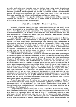 3
animal e a alma humana, isso não pode ser, do lado da primeira, senão da parte dos
animais mais avançados. Um fato importante a constatar é que, entre os seres do mundo
espiritual, jamais foi feita menção de que existam Espíritos de animais. Pareceria disso
resultar que estes não conservam a sua individualidade depois da morte, e, de um outro
lado, essa cadelinha que teria se manifestado, pareceria provar o contrário.
Vê-se, segundo isto, que a questão está ainda pouco avançada, e não é preciso se
apressar em resolvê-la. Tendo sido lida a carta acima à Sociedade de Paris, a
comunicação seguinte foi dada a este respeito.
(Paris, 21 de abril de 1865. - Médium, Sr. E. Vézy.)
Vou tocar uma grave questão esta noite, falando-vos das relações que podem existir
entre a animalidade e a humanidade. Mas neste recinto, quando, pela primeira vez,
minhas instruções vos ensinaram a solidariedade de todas as existências e as afinidades
que existem entre elas, um murmúrio se elevou numa parte desta assembléia, e eu me
calei. Deveria fazer o mesmo hoje, apesar de vossas perguntas? Não, uma vez que vais
entrar no caminho que eu vos indiquei.
Mas tudo não se detém em crer somente no progresso incessante do Espírito,
embrião na matéria e se desenvolvendo ao passar pelo exame severo do mineral, do
vegetal, do animal, para chegar à humanimalidade, onde somente começa a se ensaiar a
alma que se encarnará, orgulhosa de sua tarefa, na humanidade. Existem entre essas
diferentes fases laços importantes que é necessário conhecer e que eu chamarei
períodos intermediários ou latentes; porque é aí que se operam as transformações
sucessivas. Falar-vos-ei mais tarde dos laços que ligam o mineral ao vegetal, o vegetal ao
animal; uma vez que um fenômeno que vos espanta nos leva aos laços que ligam o
animal ao homem, vou vos entreter com estes últimos.
Entre os animais domésticos e o homem as afinidades são produzidas pelas cargas
fluídicas que vos cercam e recaem sobre eles; é um pouco a humanidade que se detém
sobre a animalidade, sem alterar as cores de uma ou de outra; daí essa superioridade
inteligente do cão sobre o instinto brutal da besta selvagem, e é a esta causa somente
que poderão ser devidas estas manifestações que vêm de vos ler. Não se está, pois,
enganado ouvindo um grito alegre do animal e conhecendo os cuidados de seu senhor, e
vindo, antes de passar ao estado intermediário de um desenvolvimento a outro, trazer-lhe
uma lembrança. A manifestação pode, pois, ocorrer, mas ela é passageira, porque o
animal, para subir de um degrau, é preciso um trabalho latente que aniquile, para todos,
todo sinal exterior de vida. Esse estado é a crisálida espiritual onde se elabora a alma,
perispírito informe, não tendo nenhuma figura reprodutiva de traços, quebrando-se num
estado de maturidade, para deixar escapar, nas correntes que os carregam, os germes de
almas que ali eclodem. Ser-nos-ia, pois, difícil vos falar dos Espíritos de animais do
espaço, ele não existe, ou antes sua passagem é tão rápida que é como nula, e que no
estado de crisálida, não poderiam ser descritos.
Já sabeis que nada morre da matéria que se abate; quando um corpo se dissolve,
os elementos dos quais ele se compõe lhe reclamam a parte que lhe deram: oxigênio,
hidrogênio, azoto, carbono retornam à sua fonte primitiva para alimentar outros corpos; os
fluidos organizados espirituais tomam na passagem cores, perfumes, instintos, até a
constituição definitiva da alma.
Compreendeis-me bem? Sem dúvida, eu teria necessidade de explicar-me melhor,
mas para terminar esta noite, e não vos fazer supor o impossível, vos asseguro que o que
é do domínio da inteligência animal não pode se reproduzir pela inteligência humana, quer
dizer que o animal, qualquer que seja, não pode dar seu pensamento pela linguagem
humana; suas idéias não são senão rudimentares; para ter a possibilidade de se exprimir
como o faria o Espírito de um homem, lhe seriam necessárias idéias, conhecimentos e um
 