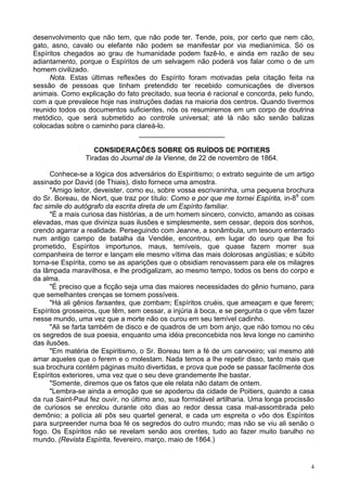 4
desenvolvimento que não tem, que não pode ter. Tende, pois, por certo que nem cão,
gato, asno, cavalo ou elefante não podem se manifestar por via medianímica. Só os
Espíritos chegados ao grau de humanidade podem fazê-lo, e ainda em razão de seu
adiantamento, porque o Espíritos de um selvagem não poderá vos falar como o de um
homem civilizado.
Nota. Estas últimas reflexões do Espírito foram motivadas pela citação feita na
sessão de pessoas que tinham pretendido ter recebido comunicações de diversos
animais. Como explicação do fato precitado, sua teoria é racional e concorda, pelo fundo,
com a que prevalece hoje nas instruções dadas na maioria dos centros. Quando tivermos
reunido todos os documentos suficientes, nós os resumiremos em um corpo de doutrina
metódico, que será submetido ao controle universal; até lá não são senão balizas
colocadas sobre o caminho para clareá-lo.
______________________
CONSIDERAÇÕES SOBRE OS RUÍDOS DE POITIERS
Tiradas do Journal de Ia Vienne, de 22 de novembro de 1864.
Conhece-se a lógica dos adversários do Espiritismo; o extrato seguinte de um artigo
assinado por David (de Thiais), disto fornece uma amostra.
"Amigo leitor, deveister, como eu, sobre vossa escrivaninha, uma pequena brochura
do Sr. Boreau, de Niort, que traz por título: Como e por que me tornei Espírita, in-89
com
fac simile do autógrafo da escrita direta de um Espírito familiar.
"É a mais curiosa das histórias, a de um homem sincero, convicto, amando as coisas
elevadas, mas que diviniza suas ilusões e simplesmente, sem cessar, depois dos sonhos,
crendo agarrar a realidade. Perseguindo com Jeanne, a sonâmbula, um tesouro enterrado
num antigo campo de batalha da Vendée, encontrou, em lugar do ouro que lhe foi
prometido, Espíritos importunos, maus, temíveis, que quase fazem morrer sua
companheira de terror e lançam ele mesmo vítima das mais dolorosas angústias; e súbito
torna-se Espírita, como se as aparições que o obsidiam renovassem para ele os milagres
da lâmpada maravilhosa, e lhe prodigalizam, ao mesmo tempo, todos os bens do corpo e
da alma.
"É preciso que a ficção seja uma das maiores necessidades do gênio humano, para
que semelhantes crenças se tornem possíveis.
"Há ali gênios farsantes, que zombam; Espíritos cruéis, que ameaçam e que ferem;
Espíritos grosseiros, que têm, sem cessar, a injúria à boca, e se pergunta o que vêm fazer
nesse mundo, uma vez que a morte não os curou em seu temível cadinho.
"Ali se farta também de disco e de quadros de um bom anjo, que não tomou no céu
os segredos de sua poesia, enquanto uma idéia preconcebida nos leva longe no caminho
das ilusões.
"Em matéria de Espiritismo, o Sr. Boreau tem a fé de um carvoeiro; vai mesmo até
amar aqueles que o ferem e o molestam. Nada temos a lhe repetir disso, tanto mais que
sua brochura contém páginas muito divertidas, e prova que pode se passar facilmente dos
Espíritos exteriores, uma vez que o seu deve grandemente lhe bastar.
"Somente, diremos que os fatos que ele relata não datam de ontem.
"Lembra-se ainda a emoção que se apoderou da cidade de Poitiers, quando a casa
da rua Saint-Paul fez ouvir, no último ano, sua formidável artilharia. Uma longa procissão
de curiosos se enrolou durante oito dias ao redor dessa casa mal-assombrada pelo
demônio; a polícia ali pôs seu quartel general, e cada um espreita o vôo dos Espíritos
para surpreender numa boa fé os segredos do outro mundo; mas não se viu ali senão o
fogo. Os Espíritos não se revelam senão aos crentes, tudo ao fazer muito barulho no
mundo. (Revista Espírita, fevereiro, março, maio de 1864.)
 