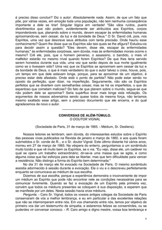 6
é preciso disso concluir? Diz o autor: Absolutamente nada. Assim, de que um fato que
põe, por várias vezes, em emoção toda uma população, não tem nenhuma conseqüência
importante a dele se tirar! Singular lógica em verdade! "São vãos ruídos, pueris
divertimentos que não podem, evidentemente ser atribuídos aos Espíritos, corpos
imponderáveis que, planando sobre o mundo, devem escapar às enfermidades humanas
aproximando-se, sem cessar, da luz e dá bondade de Deus." O Sr. David crê, pois, nos
Espíritos, uma vez que descreve seus atributos com tanta precisão. Onde hauriu esse
conhecimento? Quem lhe disse que os Espíritos são tais quais se lhe afigura? Estudou-os
para decidir assim a questão? "Eles devem, disse ele, escapar às enfermidades
humanas;" às enfermidades corpóreas, sem dúvida, mas às enfermidades morais ocorre o
mesmo? Crê ele, pois, que o homem perverso, o assassino, o bandido, o mais vil
malfeitor estarão no mesmo nível quando forem Espíritos? De que lhes teria servido
serem honestos durante sua vida, uma vez que serão depois de sua morte igualmente
como se o tivessem sido? Uma vez que os Espíritos se aproximam sem cessar da luz e
da bondade de Deus, o que é mais verdadeiro do que o autor talvez o creia, houve, pois,
um tempo em que dele estavam longe, porque, para se aproximar de um objetivo, é
preciso estar dele afastado. Onde está o ponto de partida? Não pode estar senão no
oposto da perfeição, quer dizer, na imperfeição. Seguramente, não são os Espíritos
perfeitos que se divertem com semelhantes coisas; mas se há os imperfeitos, o que de
espantoso que cometam malícias? Do fato de que planem sobre o mundo, segue-se que
não podem dele se aproximar? Seria supérfluo levar mais longe esta refutação. Os
argumentos de nossos adversários sendo quase todos da mesma força, não teríamos
mesmo exaltado esse artigo, sem o precioso documento que ele encerra, e do qual
agradecemos de novo o autor.
_________________________
CONVERSAS DE ALÉM-TÚMULO.
O DOUTOR VIGNAL
(Sociedade de Paris, 31 de março de 1865. - Médium, Sr. Desliens).
Nossos leitores se lembram, sem dúvida, do interessantes estudos sobre o Espírito
das pessoas vivas publicados na Revista de janeiro e março de 1860, e aos quais foram
submetidos o Sr. conde de R... e o Sr. doutor Vignal. Este último distante há vários anos,
morreu em 27 de março de 1865. Na véspera do enterro, perguntamos a um sonâmbulo
muito lúcido e que vê muito bem os Espíritos, se o via. "Eu vejo, disse ele, um cadáver no
qual se opera um trabalho extraordinário; dir-se-ia uma massa que se agita, e como
alguma coisa que faz esforços para dela se libertar, mas que tem dificuldade para vencer
a resistência. Não distingo a forma do Espírito bem determinada."
No dia 31 de março ele foi evocado na Sociedade de Paris. O mesmo sonâmbulo
assistia adormecido à sessão durante a evocação. Ele o viu e o descreveu perfeitamente
enquanto se comunicava ao médium de sua escolha.
Dizemos de sua escolha, porque a experiência demonstra o inconveniente de impor
um médium ao Espírito que pode não encontrar nele as condições necessárias para se
comunicar livremente. Quando se faz a evocação de um Espírito pela primeira vez,
convém que todos os médiuns presentes se coloquem à sua disposição, e esperem que
se manifeste por um deles. Nesta sessão havia onze médiuns.
Pergunta. - Caro Sr. Vignal, todos os vossos antigos colegas da Sociedade de Paris
conservaram de vós a melhor lembrança, e eu em particular a das excelentes relações
que não se interromperam entre nós. Em vos chamando entre nós, temos por objetivo de
primeiro vos dar um testemunho de simpatia, e estaremos felizes se consentirdes, ou se
puderdes vir conversar conosco. - R. Caro amigo e digno mestre, vossa boa lembrança e
 