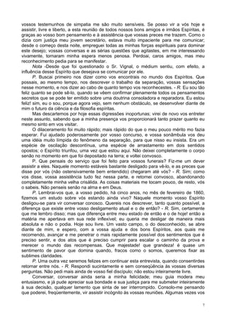 7
vossos testemunhos de simpatia me são muito sensíveis. Se posso vir a vós hoje e
assistir, livre e liberto, a esta reunião de todos nossos bons amigos e irmãos Espíritas, é
graças ao vosso bom pensamento e à assistência que vossas preces me trazem. Como o
dizia com justiça meu jovem secretário, estava muito impaciente para me comunicar;
desde o começo desta noite, empreguei todas as minhas forças espirituais para dominar
este desejo; vossas conversas e as sérias questões que agitastes, em me interessando
vivamente, tornaram minha espera menos penosa. Perdoai, caros amigos, mas meu
reconhecimento pedia para se manifestar.
Nota -Desde que foi questionado o Sr. Vignal, o médium sentiu, com efeito, a
influência desse Espírito que desejava se comunicar por ele.
P. Buscai primeiro nos dizer como vos encontrais no mundo dos Espíritos. Que
possais, ao mesmo tempo, nos descrever o trabalho da separação, vossas sensações
nesse momento, e nos dizer ao cabo de quanto tempo vos reconhecestes. - R. Eu sou tão
feliz quanto se pode sê-lo, quando se vêem confirmar plenamente todos os pensamentos
secretos que se pode ter emitido sobre uma doutrina consoladora e reparadora. Eu estou
feliz! sim, eu o sou, porque agora vejo, sem nenhum obstáculo, se desenvolver diante de
mim o futuro da ciência e da filosofia espíritas.
Mas descartemos por hoje essas digressões inoportunas; virei de novo vos entreter
neste assunto, sabendo que a minha presença vos proporcionará tanto prazer quanto eu
mesmo sinto em vos visitar.
O dilaceramento foi muito rápido; mais rápido do que o meu pouco mérito mo fazia
esperar. Fui ajudado poderosamente por vosso concurso, e vossa sonâmbula vos deu
uma idéia muito límpida do fenômeno da separação, para que nisso eu insista. Era um
espécie de oscilação descontínua, uma espécie de arrastamento em dois sentidos
opostos; o Espírito triunfou, uma vez que estou aqui. Não deixei completamente o corpo
senão no momento em que foi depositado na terra; e voltei convosco.
P. Que pensais do serviço que foi feito para vossos funerais? Fiz-me um dever
assistir a eles. Naquele momento estáveis bastante desligado para vê-lo, e as preces que
disse por vós (não ostensivamente bem entendido) chegaram até vós? - R. Sim; como
vos disse, vossa assistência tudo fez nessa parte, e retornei convosco, abandonando
completamente minha velha crisálida. As coisas materiais me tocam pouco, de resto, vós
o sabeis. Não penseis senão na alma e em Deus.
P. Lembrai-vos que, a vosso pedido, há cinco anos, no mês de fevereiro de 1860,
fizemos um estudo sobre vós estando ainda vivo? Naquele momento vosso Espírito
desligou-se para vir conversar conosco. Quereis nos descrever, tanto quanto possível, a
diferença que existe entre vosso desligamento atual e o de então? - R. Sim, certamente
que me lembro disso; mas que diferença entre meu estado de então e o de hoje! então a
matéria me apertava em sua rede inflexível; eu queria me desligar de maneira mais
absoluta e não o podia. Hoje sou livre. Um vasto campo, o do desconhecido, se abre
diante de mim, e espero, com a vossa ajuda e dos bons Espíritos, aos quais me
recomendo, avançar e me penetrar o mais rapidamente possível dos sentimentos que é
preciso sentir, e dos atos que é preciso cumprir para escalar o caminho da prova e
merecer o mundo das recompensas. Que majestade! que grandeza! é quase um
sentimento de pavor que domina quando, fracos como o somos, queremos fixar as
sublimes claridades.
P. Uma outra vez seremos felizes em continuar esta entrevista, quando consentirdes
retornar entre nós. - R. Respondi sucintamente e sem conseqüência às vossas diversas
perguntas. Não pedi mais ainda de vosso fiel discípulo; não estou inteiramente livre.
Conversar, conversar ainda seria a minha felicidade; meu guia modera meu
entusiasmo, e já pude apreciar sua bondade e sua justiça para me submeter inteiramente
à sua decisão, qualquer lamento que sinta de ser interrompido. Consolo-me pensando
que poderei, freqüentemente, vir assistir incógnito às vossas reuniões. Algumas vezes vos
 