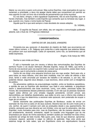 8
falarei; eu vos amo e quero vo-lo provar. Mas outros Espíritos, mais avançados do que eu
reclamam a prioridade, e devo me apagar diante deles que consentiram em permitir ao
meu espírito d e dar um livre vôo à torrente de pensamentos que tinha reunidos.
Eu vos deixo, amigos, e devo agradecer duplamente, não só avós Espíritas, que me
haveis chamado, mas também a este Espírito que consentiu que eu tomasse seu lugar, e
que, quando vivo, trazia o nome ilustre de Pascal.
Aquele que foi e que será sempre o mais devotado de vossos adeptos.
Dr. VIGNAL.
Nota. - O espírito de Pascal, com efeito, deu em seguida a comunicação publicada
adiante, sob o título de: O Progresso intelectual.
______________________
CORRESPONDÊNCIA.
CARTAS DO SR. SALGUES, d'ANGERS.
Enviando-nos seu opúsculo: A desordem do império de Satã, que anunciamos em
nosso último número, o Sr. Salgues quis juntar-lhe a carta seguinte que estamos felizes
em publicar com sua autorização. Cada um apreciará, como nós, os sentimentos que ali
estão expressos.
Angers, 9 de março de 1865.
Senhor e caro irmão em Deus,
É sob a impressão que me causou a leitura das comunicações dos Espíritos da
senhora Foulon e do doutor Demeure (Revista Espírita, março de 1865), que tenho a
honra de vos escrever para vos exprimir todo o prazer que ali encontrei, posso dizer muito
do interesse, que é comumente o produto de vossa pena.
Venho de vos dirigir uma pequena brochura que vos rogo aceitar. Será para vós, e
para todos os meus leitores, uma obra bem modesta; mas um velho de oitenta e dois
anos, tendo a visão arruinada por excesso de trabalho e de estudos, e, por isto, não
podendo retocar, segundo seus desejos, o que escreveu, deve contar com a indulgência
do público.
Os adversários católicos da pneumatologia mantêm, entre os fanáticos apostólicos,
a opinião de que os Espíritos são demônios, que Satã é uma realidade, e prejudicam
assim o desenvolvimento das boas doutrinas, como, com efeito, preciosas lições tão
morais, tão consoladoras desses pretensos duendes. É em vão que as pessoas razoáveis
negam estes últimos por uma simples negação persistente; convém provar, aos
demonófobos, por detalhes desdobrados, que estão no erro; que o inferno dos cristãos é
um mito, foi o que me determinou a escrever este opúsculo, sem pretensão de ocupar o
lugar de um escritor.
Sendo assinante das publicações Espíritas de Bordeaux, acabo de enviar um
exemplar de meu livro a cada um de seus autores. Deveria isso ser de outro modo junto a
vós, senhor, de quem li sempre com zelo as produções desde o seu aparecimento. No
entanto, pensareis que isso deveria ser com timidez, uma vez que fui adversário, não dos
Espíritas, muito honrados para mim, mas do Espiritismo; não de maneira absoluta, mas
por arrastamento, devendo, entretanto, repelir na ocasião uma linguagem que se me
emprestava por abuso de minha assinatura; também acabei por interditar-me toda crítica,
querendo ser amigo de todo mundo. Não quero, pois, mais do que observar, aproximar,
comparar, esperar, aprender e julgar no silêncio do gabinete. Hoje creio ainda que
estamos longe de tudo saber, que em Espiritismo como em espiritualismo haveria
 
