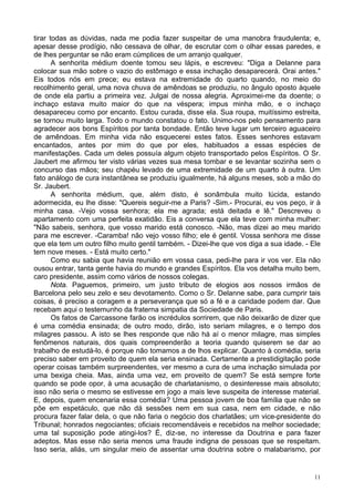 11
tirar todas as dúvidas, nada me podia fazer suspeitar de uma manobra fraudulenta; e,
apesar desse prodígio, não cessava de olhar, de escrutar com o olhar essas paredes, e
de lhes perguntar se não eram cúmplices de um arranjo qualquer.
A senhorita médium doente tomou seu lápis, e escreveu: "Diga a Delanne para
colocar sua mão sobre o vazio do estômago e essa inchação desaparecerá. Orai antes."
Eis todos nós em prece; eu estava na extremidade do quarto quando, no meio do
recolhimento geral, uma nova chuva de amêndoas se produziu, no ângulo oposto àquele
de onde ela partiu a primeira vez. Julgai de nossa alegria. Aproximei-me da doente; o
inchaço estava muito maior do que na véspera; impus minha mão, e o inchaço
desapareceu como por encanto. Estou curada, disse ela. Sua roupa, muitíssimo estreita,
se tornou muito larga. Todo o mundo constatou o fato. Unimo-nos pelo pensamento para
agradecer aos bons Espíritos por tanta bondade. Então teve lugar um terceiro aguaceiro
de amêndoas. Em minha vida não esquecerei estes fatos. Esses senhores estavam
encantados, antes por mim do que por eles, habituados a essas espécies de
manifestações. Cada um deles possuía algum objeto transportado pelos Espíritos. O Sr.
Jaubert me afirmou ter visto várias vezes sua mesa tombar e se levantar sozinha sem o
concurso das mãos; seu chapéu levado de uma extremidade de um quarto à outra. Um
fato análogo de cura instantânea se produziu igualmente, há alguns meses, sob a mão do
Sr. Jaubert.
A senhorita médium, que, além disto, é sonâmbula muito lúcida, estando
adormecida, eu lhe disse: "Quereis seguir-me a Paris? -Sim.- Procurai, eu vos peço, ir à
minha casa. -Vejo vossa senhora; ela me agrada; está deitada e lê." Descreveu o
apartamento com uma perfeita exatidão. Eis a conversa que ela teve com minha mulher:
"Não sabeis, senhora, que vosso marido está conosco. -Não, mas dizei ao meu marido
para me escrever. -Caramba! não vejo vosso filho; ele é gentil. Vossa senhora me disse
que ela tem um outro filho muito gentil também. - Dizei-lhe que vos diga a sua idade. - Ele
tem nove meses. - Está muito certo."
Como eu sabia que havia reunião em vossa casa, pedi-lhe para ir vos ver. Ela não
ousou entrar, tanta gente havia do mundo e grandes Espíritos. Ela vos detalha muito bem,
caro presidente, assim como vários de nossos colegas.
Nota. Paguemos, primeiro, um justo tributo de elogios aos nossos irmãos de
Barcelona pelo seu zelo e seu devotamento. Como o Sr. Delanne sabe, para cumprir tais
coisas, é preciso a coragem e a perseverança que só a fé e a caridade podem dar. Que
recebam aqui o testemunho da fraterna simpatia da Sociedade de Paris.
Os fatos de Carcassone farão os incrédulos sorrirem, que não deixarão de dizer que
é uma comédia ensinada; de outro modo, dirão, isto seriam milagres, e o tempo dos
milagres passou. A isto se lhes responde que não há aí o menor milagre, mas simples
fenômenos naturais, dos quais compreenderão a teoria quando quiserem se dar ao
trabalho de estudá-lo, é porque não tomamos a de lhos explicar. Quanto à comédia, seria
preciso saber em proveito de quem ela seria ensinada. Certamente a prestidigitação pode
operar coisas também surpreendentes, ver mesmo a cura de uma inchação simulada por
uma bexiga cheia. Mas, ainda uma vez, em proveito de quem? Se está sempre forte
quando se pode opor, à uma acusação de charlatanismo, o desinteresse mais absoluto;
isso não seria o mesmo se estivesse em jogo a mais leve suspeita de interesse material.
E, depois, quem encenaria essa comédia? Uma pessoa jovem de boa família que não se
põe em espetáculo, que não dá sessões nem em sua casa, nem em cidade, e não
procura fazer falar dela, o que não faria o negócio dos charlatães; um vice-presidente do
Tribunal; honrados negociantes; oficiais recomendáveis e recebidos na melhor sociedade;
uma tal suposição pode atingi-los? É, diz-se, no interesse da Doutrina e para fazer
adeptos. Mas esse não seria menos uma fraude indigna de pessoas que se respeitam.
Isso seria, aliás, um singular meio de assentar uma doutrina sobre o malabarismo, por
 
