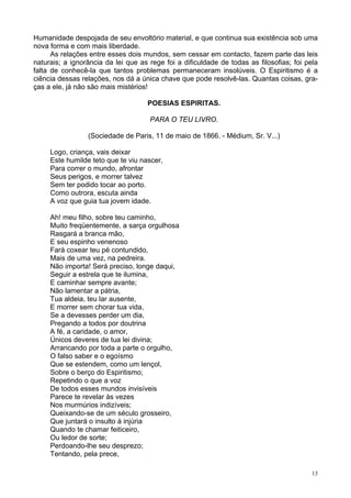 13
Humanidade despojada de seu envoltório material, e que continua sua existência sob uma
nova forma e com mais liberdade.
As relações entre esses dois mundos, sem cessar em contacto, fazem parte das leis
naturais; a ignorância da lei que as rege foi a dificuldade de todas as filosofias; foi pela
falta de conhecê-la que tantos problemas permaneceram insolúveis. O Espiritismo é a
ciência dessas relações, nos dá a única chave que pode resolvê-las. Quantas coisas, gra-
ças a ele, já não são mais mistérios!
POESIAS ESPIRITAS.
PARA O TEU LIVRO.
(Sociedade de Paris, 11 de maio de 1866. - Médium, Sr. V...)
Logo, criança, vais deixar
Este humilde teto que te viu nascer,
Para correr o mundo, afrontar
Seus perigos, e morrer talvez
Sem ter podido tocar ao porto.
Como outrora, escuta ainda
A voz que guia tua jovem idade.
Ah! meu filho, sobre teu caminho,
Muito freqüentemente, a sarça orgulhosa
Rasgará a branca mão,
E seu espinho venenoso
Fará coxear teu pé contundido,
Mais de uma vez, na pedreira.
Não importa! Será preciso, longe daqui,
Seguir a estrela que te ilumina,
E caminhar sempre avante;
Não lamentar a pátria,
Tua aldeia, teu lar ausente,
E morrer sem chorar tua vida,
Se a devesses perder um dia,
Pregando a todos por doutrina
A fé, a caridade, o amor,
Únicos deveres de tua lei divina;
Arrancando por toda a parte o orgulho,
O falso saber e o egoísmo
Que se estendem, como um lençol,
Sobre o berço do Espiritismo;
Repetindo o que a voz
De todos esses mundos invisíveis
Parece te revelar às vezes
Nos murmúrios indizíveis;
Queixando-se de um século grosseiro,
Que juntará o insulto à injúria
Quando te chamar feiticeiro,
Ou ledor de sorte;
Perdoando-lhe seu desprezo;
Tentando, pela prece,
 