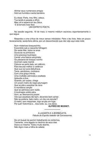 14
Alinhar seus numerosos amigos
Sob tua humilde e santa bandeira.
Eu disse: Parte, meu filho, adeus;
Tua tarefa é pesada e difícil,
Mas crê e espera em teu Deus,
E tá tornará mais fácil.
UM ESPÍRITO POETA.
Na sessão seguinte, 18 de maio, o mesmo médium escreveu espontaneamente o
que segue:
Resposta a uma crítica de meus versos intitulados: Para o teu livro, feita um pouco
levianamente, sexta-feira última, por um desconhecido que não vejo aqui esta noite.
Num misterioso bosquezinho,
Escondido sob a nascente folhagem
De verde lilás, todos os anos
Ouvia-se na primavera
Uma graciosa toutinegra
Cantar uma fresca cançoneta.
Os pássaros do bosque vizinho
Acorriam cada manhã
Colocar-se perto dela, em silêncio,
Para escutar melhor a cadência
Que sua voz pura debulhava,
Tecia, perolizava, modulava
Com uma graça infinita.
Uma multidão admirada e exaltada
Aplaudia a diva,
Quando, por acaso, chega
Um jovem melro de negra plumagem
Que se põe a assobiar de raiva
A monótona canção
Que se admirava sem razão.
A toutinegra súbito pára,
Sorri, ao desmancha prazer:
Vós que assobiais tão bem, deveríeis bem cantar.
Não se poderia, belo melro, um dia vos escutar?
O melro, sem responder, logo se pôs em fuga.
Por quê? Adivinhai-o... boa-noite; eu, vos deixo.
ALFRED DE MUSSET.
______________
A LAGARTA E A BORBOLETA.
Fábula do Espírito batedor de Carcassonne.
De um buquê de jasmim trabalhando os contornos,
Tremente, uma lagarta no declínio de seus dias
Dizia a si mesma: "Estou muito doente,
Não digiro mais a folha de salada;
 