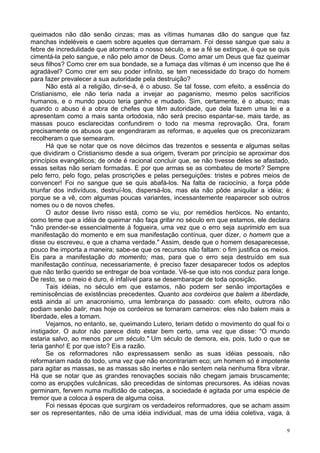9
queimados não dão senão cinzas; mas as vítimas humanas dão do sangue que faz
manchas indeléveis e caem sobre aqueles que derramam. Foi desse sangue que saiu a
febre de incredulidade que atormenta o nosso século, e se a fé se extingue, é que se quis
cimentá-la pelo sangue, e não pelo amor de Deus. Como amar um Deus que faz queimar
seus filhos? Como crer em sua bondade, se a fumaça das vítimas é um incenso que lhe é
agradável? Como crer em seu poder infinito, se tem necessidade do braço do homem
para fazer prevalecer a sua autoridade pela destruição?
Não está aí a religião, dir-se-á, é o abuso. Se tal fosse, com efeito, a essência do
Cristianismo, ele não teria nada a invejar ao paganismo, mesmo pelos sacrifícios
humanos, e o mundo pouco teria ganho e mudado. Sim, certamente, é o abuso; mas
quando o abuso é a obra de chefes que têm autoridade, que dela fazem uma lei e a
apresentam como a mais santa ortodoxia, não será preciso espantar-se, mais tarde, as
massas pouco esclarecidas confundirem o todo na mesma reprovação. Ora, foram
precisamente os abusos que engendraram as reformas, e aqueles que os preconizaram
recolheram o que semearam.
Há que se notar que os nove décimos das trezentos e sessenta e algumas seitas
que dividiram o Cristianismo desde a sua origem, tiveram por princípio se aproximar dos
princípios evangélicos; de onde é racional concluir que, se não tivesse deles se afastado,
essas seitas não seriam formadas. E por que armas se as combateu de morte? Sempre
pelo ferro, pelo fogo, pelas proscrições e pelas perseguições: tristes e pobres meios de
convencer! Foi no sangue que se quis abafá-los. Na falta de raciocínio, a força pôde
triunfar dos indivíduos, destruí-los, dispersá-los, mas ela não pôde aniquilar a idéia; é
porque se a vê, com algumas poucas variantes, incessantemente reaparecer sob outros
nomes ou o de novos chefes.
O autor desse livro nisso está, como se viu, por remédios heróicos. No entanto,
como teme que a idéia de queimar não faça gritar no século em que estamos, ele declara
"não prender-se essencialmente à fogueira, uma vez que o erro seja suprimido em sua
manifestação do momento e em sua manifestação contínua, quer dizer, o homem que a
disse ou escreveu, e que a chama verdade." Assim, desde que o homem desaparecesse,
pouco lhe importa a maneira; sabe-se que os recursos não faltam: o fim justifica os meios.
Eis para a manifestação do momento; mas, para que o erro seja destruído em sua
manifestação contínua, necessariamente, é preciso fazer desaparecer todos os adeptos
que não terão querido se entregar de boa vontade. Vê-se que isto nos conduz para longe.
De resto, se o meio é duro, é infalível para se desembaraçar de toda oposição.
Tais idéias, no século em que estamos, não podem ser senão importações e
reminiscências de existências precedentes. Quanto aos cordeiros que balem a liberdade,
está ainda aí um anacronismo, uma lembrança do passado: com efeito, outrora não
podiam senão balir, mas hoje os cordeiros se tornaram carneiros: eles não balem mais a
liberdade, eles a tomam.
Vejamos, no entanto, se, queimando Lutero, teriam detido o movimento do qual foi o
instigador. O autor não parece disto estar bem certo, uma vez que disse: "O mundo
estaria salvo, ao menos por um século." Um século de demora, eis, pois, tudo o que se
teria ganho! E por que isto? Eis a razão.
Se os reformadores não expressassem senão as suas idéias pessoais, não
reformariam nada do todo, uma vez que não encontrariam eco; um homem só é impotente
para agitar as massas, se as massas são inertes e não sentem nela nenhuma fibra vibrar.
Há que se notar que as grandes renovações sociais não chegam jamais bruscamente;
como as erupções vulcânicas, são precedidas de sintomas precursores. As idéias novas
germinam, fervem numa multidão de cabeças, a sociedade é agitada por uma espécie de
tremor que a coloca à espera de alguma coisa.
Foi nessas épocas que surgiram os verdadeiros reformadores, que se acham assim
ser os representantes, não de uma idéia individual, mas de uma idéia coletiva, vaga, à
 