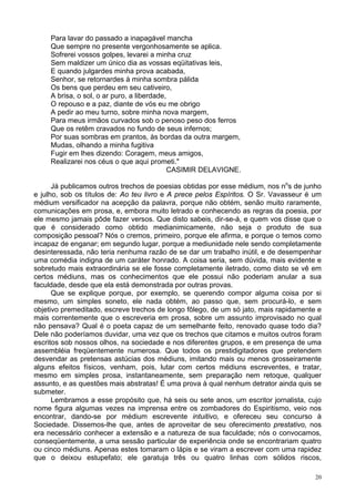 20
Para lavar do passado a inapagável mancha
Que sempre no presente vergonhosamente se aplica.
Sofrerei vossos golpes, levarei a minha cruz
Sem maldizer um único dia as vossas eqüitativas leis,
E quando julgardes minha prova acabada,
Senhor, se retornardes à minha sombra pálida
Os bens que perdeu em seu cativeiro,
A brisa, o sol, o ar puro, a liberdade,
O repouso e a paz, diante de vós eu me obrigo
A pedir ao meu turno, sobre minha nova margem,
Para meus irmãos curvados sob o penoso peso dos ferros
Que os retêm cravados no fundo de seus infernos;
Por suas sombras em prantos, às bordas da outra margem,
Mudas, olhando a minha fugitiva
Fugir em lhes dizendo: Coragem, meus amigos,
Realizarei nos céus o que aqui prometi."
CASIMIR DELAVIGNE.
Já publicamos outros trechos de poesias obtidas por esse médium, nos no
s de junho
e julho, sob os títulos de: Ao teu livro e A prece pelos Espíritos. O Sr. Vavasseur é um
médium versificador na acepção da palavra, porque não obtém, senão muito raramente,
comunicações em prosa, e, embora muito letrado e conhecendo as regras da poesia, por
ele mesmo jamais pôde fazer versos. Que disto sabeis, dir-se-á, e quem vos disse que o
que é considerado como obtido medianimicamente, não seja o produto de sua
composição pessoal? Nós o cremos, primeiro, porque ele afirma, e porque o temos como
incapaz de enganar; em segundo lugar, porque a mediunidade nele sendo completamente
desinteressada, não teria nenhuma razão de se dar um trabalho inútil, e de desempenhar
uma comédia indigna de um caráter honrado. A coisa seria, sem dúvida, mais evidente e
sobretudo mais extraordinária se ele fosse completamente iletrado, como disto se vê em
certos médiuns, mas os conhecimentos que ele possui não poderiam anular a sua
faculdade, desde que ela está demonstrada por outras provas.
Que se explique porque, por exemplo, se querendo compor alguma coisa por si
mesmo, um simples soneto, ele nada obtém, ao passo que, sem procurá-lo, e sem
objetivo premeditado, escreve trechos de longo fôlego, de um só jato, mais rapidamente e
mais correntemente que o escreveria em prosa, sobre um assunto improvisado no qual
não pensava? Qual é o poeta capaz de um semelhante feito, renovado quase todo dia?
Dele não poderíamos duvidar, uma vez que os trechos que citamos e muitos outros foram
escritos sob nossos olhos, na sociedade e nos diferentes grupos, e em presença de uma
assembléia freqüentemente numerosa. Que todos os prestidigitadores que pretendem
desvendar as pretensas astúcias dos médiuns, imitando mais ou menos grosseiramente
alguns efeitos físicos, venham, pois, lutar com certos médiuns escreventes, e tratar,
mesmo em simples prosa, instantaneamente, sem preparação nem retoque, qualquer
assunto, e as questões mais abstratas! É uma prova à qual nenhum detrator ainda quis se
submeter.
Lembramos a esse propósito que, há seis ou sete anos, um escritor jornalista, cujo
nome figura algumas vezes na imprensa entre os zombadores do Espiritismo, veio nos
encontrar, dando-se por médium escrevente intuitivo, e ofereceu seu concurso à
Sociedade. Dissemos-lhe que, antes de aproveitar de seu oferecimento prestativo, nos
era necessário conhecer a extensão e a natureza de sua faculdade; nós o convocamos,
conseqüentemente, a uma sessão particular de experiência onde se encontrariam quatro
ou cinco médiuns. Apenas estes tomaram o lápis e se viram a escrever com uma rapidez
que o deixou estupefato; ele garatuja três ou quatro linhas com sólidos riscos,
 