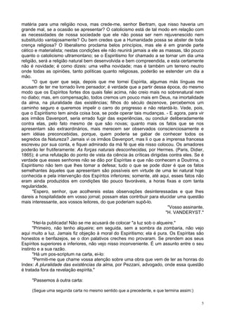 5
matéria para uma religião nova, mas crede-me, senhor Bertram, que nisso haveria um
grande mal, se a ocasião se apresentar? O catolicismo está de tal modo em relação com
as necessidades de nossa sociedade que ele não possa ser nem rejuvenescido nem
substituído vantajosamente? Ou bem credes que a Humanidade possa se abster de toda
crença religiosa? O liberalismo proclama belos princípios, mas ele é em grande parte
cético e materialista; nestas condições ele não reunirá jamais a ele as massas, tão pouco
quanto o catolicismo ultramontano; se o Espiritismo for chamado a se tornar um dia uma
religião, será a religião natural bem desenvolvida e bem compreendida, e esta certamente
não é novidade; é como dizeis: uma velha novidade; mas é também um terreno neutro
onde todas as opiniões, tanto políticas quanto religiosas, poderão se estender um dia a
mão.
"O que quer que seja, depois que me tornei Espírita, algumas más línguas me
acusam de ter me tornado livre pensador; é verdade que a partir dessa época, do mesmo
modo que os Espíritos fortes dos quais falei acima, não creio mais no sobrenatural nem
no diabo; mas, em compensação, todos cremos um pouco mais em Deus, na imortalidade
da alma, na pluralidade das existências; filhos do século dezenove, percebemos um
caminho seguro e queremos impelir o carro do progresso e não retardá-lo. Vede, pois,
que o Espiritismo tem ainda coisa boa, se pode operar tais mudanças. - E agora, para vir
aos irmãos Davenport, seria errado fugir das experiências, ou concluir deliberadamente
contra elas, pelo fato mesmo de que são novas; quanto mais os fatos que se nos
apresentam são extraordinários, mais merecem ser observados conscienciosamente e
sem idéias preconcebidas, porque, quem poderia se gabar de conhecer todos os
segredos da Natureza? Jamais vi os irmãos Davenport, mas li o que a imprensa francesa
escreveu por sua conta, e fiquei admirado da má fé que ela nisso colocou. Os amadores
poderão ler frutiferamente: As forças naturais desconhecidas, por Hermes. (Paris, Didier,
1865); é uma refutação do ponto de vista da ciência às críticas dirigidas contra eles. Se é
verdade que esses senhores não se dão por Espíritas e que não conhecem a Doutrina, o
Espiritismo não tem que lhes tomar a defesa; tudo o que se pode dizer é que os fatos
semelhantes àqueles que apresentam são possíveis em virtude de uma lei natural hoje
conhecida e pela intervenção dos Espíritos inferiores; somente, até aqui, esses fatos não
eram ainda produzidos em condições tão pouco favoráveis, a horas fixas e com tanta
regularidade.
"Espero, senhor, que acolhereis estas observações desinteressadas e que lhes
dareis a hospitalidade em vosso jornal; possam elas contribuir para elucidar uma questão
mais interessante, aos vossos leitores, do que poderiam supô-lo.
"Vosso assinante,
"H. VANDERYST."
"Hei-la publicada! Não se me acusará de colocar "a luz sob o alqueire."
"Primeiro, não tenho alqueire; em seguida, sem a sombra da zombaria, não vejo
aqui muito a luz. Jamais fiz objeção à moral do Espiritismo; ela é pura. Os Espíritas são
honestos e benfazejos, se o don palativos creches mo provaram. Se prendem aos seus
Espíritos superiores e inferiores, não vejo nisso inconveniente. É um assunto entre o seu
instinto e a sua razão.
"Há um pos-scriptum na carta, ei-lo:
"Permiti-me que chame vossa atenção sobre uma obra que vem de ter as honras do
Index: A pluralidade das existências da alma, por Pezzani, advogado, onde essa questão
é tratada fora da revelação espírita."
"Passemos à outra carta:
(Segue uma segunda carta no mesmo sentido que a precedente, e que termina assim:)
 