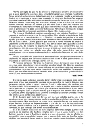 6
"Tenho convicção de que, no dia em que a imprensa se envolver em desenvolver
tudo o que o Espiritismo encerra de belo, o mundo fará progressos imensos, moralmente.
Tornar sensível ao homem que todos levam em si a verdadeira religião, a consciência,
deixá-lo em presença de si mesmo para responder por seus atos diante do Ser supremo,
que coisa importante! Não seria matar o materialismo que faz tanto mal no mundo? Não
seria uma barreira contra o orgulho, a ambição, a inveja, todas as coisas que tornam os
homens infelizes? Ensinar ao homem que ele deve fazer o bem para merecer sua
recompensa: há certamente homens que estão convencidos de tudo isto, mas quanto
sobre a generalidade? E pode-se ensinar tudo isso ao homem; por minha parte, evoquei
meu pai, e segundo as respostas que recebi, a dúvida não é mais possível.
"Se tivesse a felicidade de manejar a caneta como vós, trataria o Espiritismo como
chamado a nos inculcar uma moral doce e agradável. Meu primeiro artigo teria por título:
O Espiritismo ou a destruição de todo o fanatismo. A queda dos jesuítas e de todos
aqueles que vivem da credulidade do homem. Haurem-se todas essas idéias no excelente
livro de Allan Kardec. Quanto gostaria que tivésseis a minha maneira de encarar o
Espiritismo! Como faríeis bem à moral! Mas, meu caro Bertram, como pudeste encontrar
do sobrenatural, da feitiçaria no Espiritismo? Não acho mais extraordinário que nos
comuniquemos com os nossos parentes e nossos amigos num outro mundo, por meio do
fluido que nos coloca em relação com eles, não acho extraordinário que nos
comuniquemos com os nossos irmãos deste globo a distâncias fabulosas por meio do fio
elétrico!"
O todo publicado sem observação e sem comentário, para provar somente que o
Espiritismo, na Bélgica, tem partidários ardorosos em sua fé. A seita, positivamente, faz
progressos, e o catolicismo terá logo a contar com ela.
"A imprensa parisiense não foi de má-fé com os irmãos Davenport; o que o faz bem
ver, é que estes não ostentam mais pretensões ao sobrenatural. Não dão mais sessões a
cinqüenta f ranços por cabeça, ao menos pelo que sei; no entanto, creio que as pessoas
que quisessem pagar seu lugar a esse preço lá não seriam mal recebidas. Para concluir,
afirmo que seus exercícios não me parecem feitos para exercer uma grande influência
sobre o futuro das sociedades humanas.
"BERTRAM."
Depois das duas cartas que se acaba de ler, não teremos senão pouca coisa a dizer
sobre esse artigo; sua moderação contrasta com a acrimônia da maioria daqueles que
escreveram outrora sobre o mesmo assunto. O autor, pelo menos não contesta aos
Espíritas o direito de ter uma opinião que respeite, embora não a partilhe; ao encontro de
certos apóstolos do progresso, reconhece que a liberdade de consciência é para todo o
mundo; já é alguma coisa. Concorda mesmo que os Espíritas têm do bom e são de boa-
fé. Constata, enfim, os progressos da Doutrina e confessa que ela tem um lado sedutor.
Não faremos, pois, senão curtas observações.
O Sr. Bertram quer muito nos ter por um tão bom cidadão quanto ele, e lhe
agradecemos por isso; mas acrescenta que faríamos também muito bem nos chamar pelo
verdadeiro nome. Nos permitimos, de nossa parte, perguntar-lhe por que assina seus
artigos Bertram, em lugar de Eugène Landois, o que não tira nada às suas qualidades
pessoais, porque sabemos que é o principal organizador da creche de Saint-Josse-
Tennoode, da qual se ocupa com a mais louvável solicitude.
Se o Sr. Bertram tivesse lido os livros espíritas com tanta atenção quanto o diz,
saberia se os Espíritas são bastante simples para evocar o Judeu Errante ou dom
Quixote; saberia o que o Espiritismo aceita e o que desaprova; não se afligiria em
apresentá-lo como uma religião, porque, com o mesmo título, todas as filosofias seriam
religiões, uma vez que é de sua essência discutir as próprias bases de todas as religiões:
 