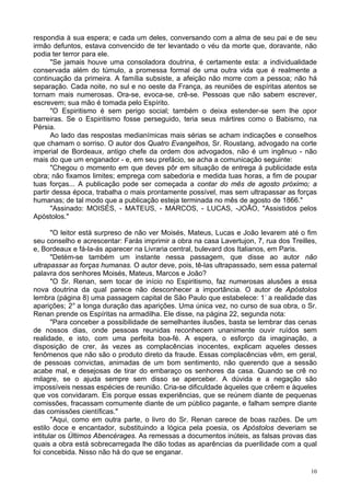 10
respondia à sua espera; e cada um deles, conversando com a alma de seu pai e de seu
irmão defuntos, estava convencido de ter levantado o véu da morte que, doravante, não
podia ter terror para ele.
"Se jamais houve uma consoladora doutrina, é certamente esta: a individualidade
conservada além do túmulo, a promessa formal de uma outra vida que é realmente a
continuação da primeira. A família subsiste, a afeição não morre com a pessoa; não há
separação. Cada noite, no sul e no oeste da França, as reuniões de espíritas atentos se
tornam mais numerosas. Ora-se, evoca-se, crê-se. Pessoas que não sabem escrever,
escrevem; sua mão é tomada pelo Espírito.
"O Espiritismo é sem perigo social; também o deixa estender-se sem lhe opor
barreiras. Se o Espiritismo fosse perseguido, teria seus mártires como o Babismo, na
Pérsia.
Ao lado das respostas medianímicas mais sérias se acham indicações e conselhos
que chamam o sorriso. O autor dos Quatro Evangelhos, Sr. Roustang, advogado na corte
imperial de Bordeaux, antigo chefe da ordem dos advogados, não é um ingênuo - não
mais do que um enganador - e, em seu prefácio, se acha a comunicação seguinte:
"Chegou o momento em que deves pôr em situação de entrega à publicidade esta
obra; não fixamos limites; emprega com sabedoria e medida tuas horas, a fim de poupar
tuas forças... A publicação pode ser começada a contar do mês de agosto próximo; a
partir dessa época, trabalha o mais prontamente possível, mas sem ultrapassar as forças
humanas; de tal modo que a publicação esteja terminada no mês de agosto de 1866."
"Assinado: MOISÉS, - MATEUS, - MARCOS, - LUCAS, -JOÃO, "Assistidos pelos
Apóstolos."
"O leitor está surpreso de não ver Moisés, Mateus, Lucas e João levarem até o fim
seu conselho e acrescentar: Farás imprimir a obra na casa Lavertujon, 7, rua dos Treilles,
e, Bordeaux e fá-la-ás aparecer na Livraria central, bulevard dos Italianos, em Paris.
"Detém-se também um instante nessa passagem, que disse ao autor não
ultrapassar as forças humanas. O autor deve, pois, tê-las ultrapassado, sem essa paternal
palavra dos senhores Moisés, Mateus, Marcos e João?
"O Sr. Renan, sem tocar de início no Espiritismo, faz numerosas alusões a essa
nova doutrina da qual parece não desconhecer a importância. O autor de Apóstolos
lembra (página 8) uma passagem capital de São Paulo que estabelece: 1-
a realidade das
aparições; 2° a longa duração das aparições. Uma única vez, no curso de sua obra, o Sr.
Renan prende os Espíritas na armadilha. Ele disse, na página 22, segunda nota:
"Para conceber a possibilidade de semelhantes ilusões, basta se lembrar das cenas
de nossos dias, onde pessoas reunidas reconhecem unanimente ouvir ruídos sem
realidade, e isto, com uma perfeita boa-fé. A espera, o esforço da imaginação, a
disposição de crer, às vezes as complacências inocentes, explicam aqueles desses
fenômenos que não são o produto direto da fraude. Essas complacências vêm, em geral,
de pessoas convictas, animadas de um bom sentimento, não querendo que a sessão
acabe mal, e desejosas de tirar do embaraço os senhores da casa. Quando se crê no
milagre, se o ajuda sempre sem disso se aperceber. A dúvida e a negação são
impossíveis nessas espécies de reunião. Cria-se dificuldade àqueles que crêem e àqueles
que vos convidaram. Eis porque essas experiências, que se reúnem diante de pequenas
comissões, fracassam comumente diante de um público pagante, e falham sempre diante
das comissões científicas."
"Aqui, como em outra parte, o livro do Sr. Renan carece de boas razões. De um
estilo doce e encantador, substituindo a lógica pela poesia, os Apóstolos deveriam se
intitular os Últimos Abencérages. As remessas a documentos inúteis, as falsas provas das
quais a obra está sobrecarregada lhe dão todas as aparências da puerilidade com a qual
foi concebida. Nisso não há do que se enganar.
 