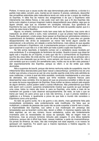 13
Poitiers. A menos que a causa oculta não seja demonstrada pela evidência, a dúvida é o
partido mais sábio; convém, pois, manter-se em reserva. É preciso, sobretudo, desconfiar
das armadilhas estendidas pela malevolência tendo em vista se dar o prazer de mistificar
os Espíritas. A idéia fixa da maioria dos antagonistas é de que o Espiritismo está
inteiramente nos efeitos físicos, e não pode viver sem isto; que a fé dos Espíritas não
tenha outro objetivo é porque imaginam matá-lo desacreditando seus efeitos, seja que os
façam simular, seja que os inventem em condições ridículas. Sua ignorância do
Espiritismo faz que, sem disso se aperceberem, firam ao lado da questão capital, que é o
ponto de vista moral e filosófico.
Alguns, no entanto, conhecem muito bem esse lado da Doutrina; mas como ele é
inatacável, se atiram sobre o outro, mais vulnerável, e que se presta mais facilmente à
fraude. Eles gostariam, a todo preço, fazer passar os Espíritas por admiradores crédulos e
supersticiosos do fantástico, aceitando tudo de olhos fechados. É para eles um grande
desapontamento não vê-los se extasiarem ao menor fato tendo algum colorido de
sobrenatural, e de achá-los, em relação a certos fenômenos, mais céticos do que aqueles
que não conhecem o Espiritismo; ora, é precisamente porque o conhecem, que sabem o
que é possível e o que não o é, e não vêem por toda a parte a ação dos Espíritos.
No fato acima reportado, é bastante curioso ver a verdadeira causa revelada por
uma sonâmbula. É a consagração do fenômeno da lucidez. Quanto à jovem que disse ter
agido sob o impulso de um Espírito, é certo que não foi o conhecimento do Espiritismo
que lhe deu essa idéia. De onde ela lhe veio? É muito possível que ela se achasse sob o
império de uma obsessão que se tomou, como sempre, por loucura. Se assim for, não é
com remédio que se a curará. Em semelhante caso, muitas vez es se têm visto pessoas f
alar espontaneamente dos Espíritos, porque os vêem, e se diz então que estão
alucinadas.
Nós a supomos de boa-fé, porque não temos nenhuma razão de suspeitá-la; mas há
infelizmente fatos desnaturados para fazer nascer a desconfiança. Lembramo-nos de uma
mulher que simulou a loucura ao sair de uma reunião espírita onde tinha sido admitida às
suas instâncias, a única à qual ela tinha assistido; conduzida imediatamente a uma casa
de alienados, ela confessou depois que tinha recebido cinqüenta francos para
desempenhar essa comédia. Era na época em que se procurava acreditar a idéia de que
as casas de loucos regurgitavam de Espíritas. Essa mulher se deixou seduzir pelo engodo
de algum dinheiro, outros podem ceder a outras influências. Não pretendemos que tenha
sido assim com a jovem; quisemos simplesmente mostrar que quando se quer denegrir
uma coisa, todos os meios são bons; é, para os Espíritas, uma razão a mais de se
manterem em guarda e tudo observar escrupulosamente. De resto, se tudo o que se
trama por baixo do pano prova que a luta não terminou, e que é preciso redobrar a
vigilância e a firmeza, é igualmente a prova de que todo o mundo não considera o
Espiritismo como uma quimera.
Ao lado da guerra surda, há o da guerra a céu aberto, mais geralmente feita pela
incredulidade zombeteira; esta evidentemente está modificada. Os fatos que se
multiplicam, a adesão de pessoas das quais não se pode suspeitar a boa-fé nem a razão,
a imparcialidade dos Espíritas, sua calma e sua moderação em presença das
tempestades que se levantam contra eles, deram a refletir. A imprensa registra cada dia
fatos espíritas; ae, em seu número, houve verdadeiros, outros são evidentemente
inventados para as necessidades da causa da oposição. Não se negam mais os
fenômenos, mas se procura torná-los ridículos pelo exagero. É uma tática bastante
inofensiva, porque não é difícil hoje fazer, nessas matérias, a parte da inverosimilhança.
Os jornais da América, de resto, não são invenções sob esse aspecto, e os nossos se
apressam em repeti-los. Foi assim que a maioria reproduziu a história seguinte, no
decorrer de março último:
 
