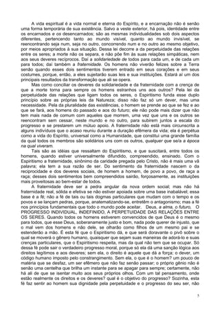 5
A vida espiritual é a vida normal e eterna do Espírito, e a encarnação não é senão
uma forma temporária de sua existência. Salvo a veste exterior, há pois, identidade entre
os encarnados e os desencarnados; são as mesmas individualidades sob dois aspectos
diferentes, pertencendo tanto ao mundo visível, quanto ao mundo invisível, se
reencontrando seja num, seja no outro, concorrendo num e no outro ao mesmo objetivo,
por meios apropriados à sua situação. Dessa lei decorre a da perpetuidade das relações
entre os seres; a morte não os separa, e não põe fim às suas relações simpáticas, nem
aos seus deveres recíprocos. Daí a solidariedade de todos para cada um, e de cada um
para todos; daí também a fraternidade. Os homens não viverão felizes sobre a Terra
senão quando esses dois sentimentos tiverem entrado em seus corações e em seus
costumes, porque, então, a eles sujeitarão suas leis e sua instituições. Estará aí um dos
principais resultados da transformação que ali se opera.
Mas como conciliar os deveres da solidariedade e da fraternidade com a crença de
que a morte torna para sempre os homens estranhos uns aos outros? Pela lei da
perpetuidade das relações que ligam todos os seres, o Espiritismo funda esse duplo
princípio sobre as próprias leis da Natureza; disso não faz só um dever, mas uma
necessidade. Pela da pluralidade das existências, o homem se prende ao que se fez e ao
que se fará, aos homens do passado e aos do futuro; ele não pode mais dizer que não
tem mais nada de comum com aqueles que morrem, uma vez que uns e os outros se
reencontram sem cessar, neste mundo e no outro, para subirem juntos a escala do
progresso e se prestarem um mútuo apoio. A fraternidade não está mais circunscrita a
alguns indivíduos que o acaso reuniu durante a duração efêmera da vida; ela é perpétua
como a vida do Espírito, universal como a Humanidade, que constitui uma grande família
da qual todos os membros são solidários uns com os outros, qualquer que se/a a época
na qual viveram.
Tais são as idéias que ressaltam do Espiritismo, e que suscitará, entre todos os
homens, quando estiver universalmente difundido, compreendido, ensinado. Com o
Espiritismo a fraternidade, sinônimo da caridade pregada pelo Cristo, não é mais uma vã
palavra; ela tem a sua razão de ser. Do sentimento da fraternidade nascem o da
reciprocidade e dos deveres sociais, de homem a homem, de povo a povo, de raça a
raça; desses dois sentimentos bem compreendidos sairão, forçosamente, as instituições
mais proveitosas ao bem-estar de todos.
A fraternidade deve ser a pedra angular da nova ordem social; mas não há
fraternidade real, sólida e efetiva se não estiver apoiada sobre uma base inabalável; essa
base é a fé; não a fé de tais ou tais dogmas particulares que mudam com o tempo e os
povos e se lançam pedras, porque, anatematizando-se, entretêm o antagonismo; mas a fé
nos princípios fundamentais que todo o mundo pode aceitar. Deus, a alma, o futuro, O
PROGRESSO INDIVIDUAL, INDEFINIDO, A PERPETUIDADE DAS RELAÇÕES ENTRE
OS SERES. Quando todos os homens estiverem convencidos de que Deus é o mesmo
para todos, que esse Deus, soberanamente justo e bom, nada pode querer de injusto, que
o mal vem dos homens e não dele, se olharão como filhos de um mesmo pai e se
estenderão a mão. É esta fé que o Espiritismo dá, e que será doravante o pivô sobre o
qual se moverá o gênero humano, quaisquer que sejam suas maneiras de adorá-lo e suas
crenças particulares, que o Espiritismo respeita, mas da qual não tem que se ocupar. Só
dessa fé pode sair o verdadeiro progresso moral, porque só ela dá uma sanção lógica aos
direitos legítimos e aos deveres; sem ela, o direito é aquele que dá a força; o dever, um
código humano imposto pelo constrangimento. Sem ela, o que é o homem? um pouco de
matéria que se desfaz, um ser efêmero que não faz senão passar; o próprio gênio não é
senão uma centelha que brilha um instante para se apagar para sempre; certamente, não
há ali de que se isentar muito aos seus próprios olhos. Com um tal pensamento, onde
estão realmente os direitos e os deveres? qual é o objetivo do progresso? Sozinha, esta
fé faz sentir ao homem sua dignidade pela perpetuidade e o progresso do seu ser, não
 