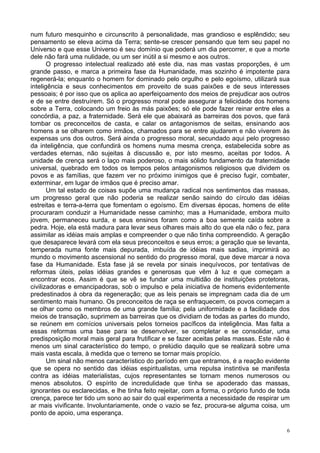 6
num futuro mesquinho e circunscrito à personalidade, mas grandioso e esplêndido; seu
pensamento se eleva acima da Terra; sente-se crescer pensando que tem seu papel no
Universo e que esse Universo é seu domínio que poderá um dia percorrer, e que a morte
dele não fará uma nulidade, ou um ser inútil a si mesmo e aos outros.
O progresso intelectual realizado até este dia, nas mas vastas proporções, é um
grande passo, e marca a primeira fase da Humanidade, mas sozinho é impotente para
regenerá-la; enquanto o homem for dominado pelo orgulho e pelo egoísmo, utilizará sua
inteligência e seus conhecimentos em proveito de suas paixões e de seus interesses
pessoais; é por isso que os aplica ao aperfeiçoamento dos meios de prejudicar aos outros
e de se entre destruírem. Só o progresso moral pode assegurar a felicidade dos homens
sobre a Terra, colocando um freio às más paixões; só ele pode fazer reinar entre eles a
concórdia, a paz, a fraternidade. Será ele que abaixará as barreiras dos povos, que fará
tombar os preconceitos de casta, e calar os antagonismos de seitas, ensinando aos
homens a se olharem como irmãos, chamados para se entre ajudarem e não viverem às
expensas uns dos outros. Será ainda o progresso moral, secundado aqui pelo progresso
da inteligência, que confundirá os homens numa mesma crença, estabelecida sobre as
verdades eternas, não sujeitas à discussão e, por isto mesmo, aceitas por todos. A
unidade de crença será o laço mais poderoso, o mais sólido fundamento da fraternidade
universal, quebrado em todos os tempos pelos antagonismos religiosos que dividem os
povos e as famílias, que fazem ver no próximo inimigos que é preciso fugir, combater,
exterminar, em lugar de irmãos que é preciso amar.
Um tal estado de coisas supõe uma mudança radical nos sentimentos das massas,
um progresso geral que não poderia se realizar senão saindo do círculo das idéias
estreitas e terra-a-terra que fomentam o egoísmo. Em diversas épocas, homens de elite
procuraram conduzir a Humanidade nesse caminho; mas a Humanidade, embora muito
jovem, permaneceu surda, e seus ensinos foram como a boa semente caída sobre a
pedra. Hoje, ela está madura para levar seus olhares mais alto do que ela não o fez, para
assimilar as idéias mais amplas e compreender o que não tinha compreendido. A geração
que desaparece levará com ela seus preconceitos e seus erros; a geração que se levanta,
temperada numa fonte mais depurada, imbuída de idéias mais sadias, imprimirá ao
mundo o movimento ascensional no sentido do progresso moral, que deve marcar a nova
fase da Humanidade. Esta fase já se revela por sinais inequívocos, por tentativas de
reformas úteis, pelas idéias grandes e generosas que vêm à luz e que começam a
encontrar ecos. Assim é que se vê se fundar uma multidão de instituições protetoras,
civilizadoras e emancipadoras, sob o impulso e pela iniciativa de homens evidentemente
predestinados à obra da regeneração; que as leis penais se impregnam cada dia de um
sentimento mais humano. Os preconceitos de raça se enfraquecem, os povos começam a
se olhar como os membros de uma grande família; pela uniformidade e a facilidade dos
meios de transação, suprimem as barreiras que os dividiam de todas as partes do mundo,
se reúnem em comícios universais pelos torneios pacíficos da inteligência. Mas falta a
essas reformas uma base para se desenvolver, se completar e se consolidar, uma
predisposição moral mais geral para frutificar e se fazer aceitas pelas massas. Este não é
menos um sinal característico do tempo, o prelúdio daquilo que se realizará sobre uma
mais vasta escala, à medida que o terreno se tornar mais propício.
Um sinal não menos característico do período em que entramos, é a reação evidente
que se opera no sentido das idéias espiritualistas, uma repulsa instintiva se manifesta
contra as idéias materialistas, cujos representantes se tornam menos numerosos ou
menos absolutos. O espírito de incredulidade que tinha se apoderado das massas,
ignorantes ou esclarecidas, e lhe tinha feito rejeitar, com a forma, o próprio fundo de toda
crença, parece ter tido um sono ao sair do qual experimenta a necessidade de respirar um
ar mais vivificante. Involuntariamente, onde o vazio se fez, procura-se alguma coisa, um
ponto de apoio, uma esperança.
 