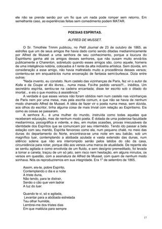 17
ele não se prende senão por um fio que um nada pode romper sem retorno. Em
semelhante caso, as experiências feitas sem comedimento podem MATAR.
________________________
POESIAS ESPÍRITAS.
ALFRED DE MUSSET.
O Sr. Timothée Trimm publicou, no Petit Journal de 23 de outubro de 1865, as
estrofes que um de seus amigos lhe havia dado como sendo ditadas medianimicamente
por Alfred de Musset a uma senhora de seu conhecimento, porque a loucura do
Espiritismo ganha até os amigos desses senhores, que não ousam muito enviá-los
publicamente a Charenton, sobretudo quando esses amigos são, como aquele, homens
de uma inteligência notória, colocados à f rente da alta indústria artística. Sem dúvida, em
consideração a esse amigo, não havia maltratado muito a procedência desses versos;
contentou-se em enquadrá-los numa encenação de fantasia semi-burlesca. Dizia entre
outras:
"Nada invento, eu constato. Num castelo das vizinhanças de Paris, fez vir o autor de
Kolla e da Coupe et lês lèvres... numa mesa. Foi-lhe pedido versos!!!... inéditos. Um
secretário espírita, sentou-se na cadeira encantada; disse ter escrito sob o ditado do
imortal... e eis o que mostrou à assistência."
A verdade é que esses versos não foram obtidos nem num castelo nas vizinhanças
de Paris nem por uma mesa, mas pela escrita comum, e que não se havia de nenhum
modo chamado Alfred de Musset. A idéia de fazer vir o poeta numa mesa, sem dúvida,
aos olhos do escritor, tinha alguma coisa de mais trivial com relação ao Espiritismo. Eis
como as coisas se passaram.
A senhora X... é uma mulher do mundo, instruída como todas aquelas que
receberam educação, mas de nenhum modo poeta. É dotada de uma poderosa faculdade
medianímica, psicográfica e vidente, e deu, em muitas ocasiões, provas irrecusáveis da
identidade dos Espíritos que se comunicam por seu intermédio. Tendo ido passar a bela
estação com seu marido, Espírita fervoroso como ela, num pequeno chalé, no meio das
dunas do departamento do Norte, encontrava-se uma noite em seu balcão, sob um
magnífico luar, contemplando a abóbada azulada e vasta extensão das dunas, num
silêncio solene que não era interrompido senão pelos latidos do cão da casa,
circunstância para notar, porque dão aos versos uma marca de atualidade. De repente ela
se sentiu agitada e como envolvida de um fluido, e sem desígnio premeditado, foi levada
a tomar a caneta; traçou de um só jato, sem risco nem hesitação, em alguns minutos, os
versos em questão, com a assinatura de Alfred de Musset, com quem de nenhum modo
sonhava. Nós os reproduziremos em sua integridade. Era 1o
de setembro de 1865.
Assim, eis-te, pobre Espírito,
Contemplando o dia e a noite
A triste duna,
Não tendo, para te distrair,
Senão o cão que vem ladrar
A luz do luar.
Quando te vi, só e agitada,
Levantar para a abóbada estrelada
Teu olhar humilde,
Lembrei-me dos tristes dias
Em que maldizia para sempre
 