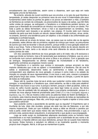 11
encadeamento das circunstâncias, assim como o dissemos, sem que seja em nada
derrogada uma lei da Natureza.
No entanto, através da nuvem sombria que vos envolve, e no seio da qual ribomba a
tempestade, já vedes despontar os primeiros raios da era nova! A fraternidade põe seus
fundamentos sobre todos os pontos do globo e os povos se estendem a mão; a barbárie
se familiariza ao contato da civilização; os preconceitos de raças e de seitas, que têm feito
verter ondas de sangue, se extinguem; o fanatismo e a intolerância perdem terreno, ao
passo que a liberdade de consciência se introduz nos costumes e se torna um direito. Por
toda a parte as idéias fermentam; vê-se o mal e se experimentam os remédios, mas
muitos caminham sem bússola e se perdem nas utopias. O mundo está num imenso
trabalho de parto que terá durado um século; desse trabalho, ainda confuso, vê-se, ainda,
no entanto, dominar uma tendência para um objetivo: o da unidade e da uniformidade que
predispõe à confraternização.
Estão ainda ali os sinais do tempo; mas, ao passo que os outros são os da agonia
do passado, estes últimos são os primeiros vagidos da criança que nasce, os precursores
da aurora que verá se levantar o século próximo, porque então a nova geração estará em
toda a sua força. Tanto a fisionomia do século dezenove difere da do século dezoito em
certos pontos de vista, tanto a do século vinte será diferente do século dezenove em
outros pontos de vista.
Um dos caracteres distintivos da nova geração será a té inata; não a fé exclusiva e
cega que divide os homens, mas a fé raciocinada que esclarece e fortalece, que os une e
os confunde num comum sentimento de amor a Deus e ao próximo. Com a geração que
se extingue, desaparecerão os últimos vestígios da incredulidade e do fanatismo,
igualmente contrários ao progresso moral e social.
O Espiritismo é o caminho que conduz à renovação, porque arruinam os dois
maiores obstáculos que a ela se opõem: a incredulidade e o fanatismo. Ele dá uma fé
sólida e esclarecida; desenvolve todos os sentimentos e todas as idéias que
correspondem aos objetivos da nova geração; é porque é como inato e no estado de
intuição no coração de seus representantes. A era nova o verá, pois, crescer e prosperar
pela própria força das coisas. Tomar-se-á a base de todas as crenças, o ponto de apoio
de todas as instituições.
Daqui até lá, quantas lutas ter-se-á ainda que sustentar contra estes dois maiores
inimigos: a incredulidade e o fanatismo que, coisa estranha, se dão a mão para abatê-lo!
Pressentem seu futuro e sua ruína: é porque o temem, porque o vêem já plantar, sobre as
ruínas do velho mundo egoísta, a bandeira que deve ligar todos os povos. Na divina
máxima: Fora de caridade não há salvação, lêem a sua própria condenação, porque é o
símbolo da nova aliança fraternal proclamada pelo Cristo (1-(1) Vide O Evangelho Segundo o
Espiritismo, Cap. XV.). Ela se mostra a eles como as palavras fatais do festim de Baltazar. E,
no entanto, esta máxima deveria bendizê-la, porque os garante de todas as represálias da
parte daqueles que persegue. Mas não, uma força cega os impele a rejeitar a única coisa
que poderia salvá-los!
Que poderão contra o ascendente da opinião que os repudia? O Espiritismo sair á
triunfante da luta, disto não duvideis, porque ele está nas leis da Natureza, e por isto
mesmo imperecível. Vede por que multidão de meios a idéia se difunde e penetra por
toda a parte; crede bem que esses meios não são fortuitos, mas providenciais; o que, à
primeira vista, parecia dever prejudicá-lo, é precisamente o que ajuda a sua propagação.
Logo se verão surgir os combatentes altamente devotados entre os homens mais
consideráveis e os mais acreditados, que o apoiarão com a autoridade de seu nome e de
seu exemplo, e imporão silêncio aos seus detratores, porque não se ousará mais tratá-los
de loucos. Estes homens o estudam no silêncio e se mostrarão quando o momento
propício tiver chegado. Até lá, é útil que se mantenham à parte.
 