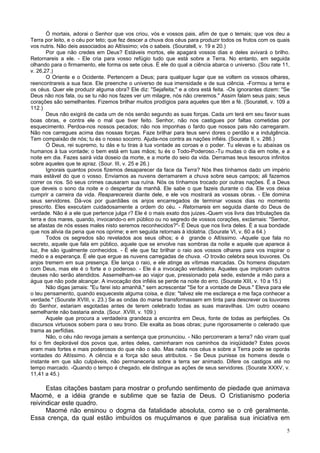 5
Ó mortais, adorai o Senhor que vos criou, vós e vossos pais, afim de que o temais; que vos deu a
Terra por leito, e o céu por teto; que fez descer a chuva dos céus para produzir todos os frutos com os quais
vos nutris. Não deis associados ao Altíssimo; vós o sabeis. (Souratell, v. 19 e 20.)
Por que não credes em Deus? Estáveis mortos, ele apagará vossos dias e deles avivará o brilho.
Retornareis a ele. - Ele cria para vosso refúgio tudo que está sobre a Terra. No entanto, em seguida
olhando para o firmamento, ele forma os sete céus. É ele do qual a ciência abarca o universo. (Sou rate 11,
v. 26,27.)
O Oriente e o Ocidente. Pertencem a Deus; para qualquer lugar que se voltem os vossos olhares,
reencontrareis a sua face. Ele preenche o universo de sua imensidade e de sua ciência. -Formou a terra e
os céus. Quer ele produzir alguma obra? Ele diz: "Sejafeita;" e a obra está feita. -Os ignorantes dizem: "Se
Deus não nos fala, ou se tu não nos fazes ver um milagre, nós não creremos." Assim falam seus pais; seus
corações são semelhantes. Fizemos brilhar muitos prodígios para aqueles que têm a fé. (Souratell, v. 109 a
112.)
Deus não exigirá de cada um de nós senão segundo as suas forças. Cada um terá em seu favor suas
boas obras, e contra ele o mal que tiver feito. Senhor, não nos castigues por faltas cometidas por
esquecimento. Perdoa-nos nossos pecados; não nos imponhas o fardo que nossos pais não carregaram.
Não nos carregues acima das nossas forças. Faze brilhar para teus servi dores o perdão e a indulgência.
Tem compaixão de nós; tu és o nosso socorro. Ajuda-nos contra as nações infiéis. (Sourate II, v. 286.)
Ó Deus, rei supremo, tu dás e tu tiras à tua vontade as coroas e o poder. Tu elevas e tu abaixas os
humanos à tua vontade; o bem está em tuas mãos; tu és o Todo-Poderoso.-Tu mudas o dia em noite, e a
noite em dia. Fazes sairá vida doseio da morte, e a morte do seio da vida. Derramas teus tesouros infinitos
sobre aqueles que te apraz. (Sour. III, v. 25 e 26.)
Ignorais quantos povos fizemos desaparecer da face da Terra? Nós lhes tínhamos dado um império
mais estável do que o vosso. Enviamos as nuvens derramarem a chuva sobre seus campos; ali fazemos
correr os rios. Só seus crimes causaram sua ruína. Nós os tínhamos trocado por outras nações. É a Deus
que deveis o sono da noite e o despertar da manhã. Ele sabe o que fazeis durante o dia. Ele vos deixa
cumprir a carreira da vida. Reaparecereis diante dele, e ele vos mostrará as vossas obras. - Ele domina
seus servidores. Dá-vos por guardiães os anjos encarregados de terminar vossos dias no momento
prescrito. Eles executam cuidadosamente a ordem do céu. - Retornareis em seguida diante do Deus de
verdade. Não é a ele que pertence julga r? Ele é o mais exato dos juizes.-Quem vos livra das tribulações da
terra e dos mares, quando, invocando-o em público ou no segredo de vossos corações, exclamais: "Senhor,
se afastas de nós esses males nisto seremos reconhecidos?"- É Deus que nos livra deles. É a sua bondade
que nos alivia da pena que nos oprime; e em seguida retornais à idolatria. (Sourate VI, v. 60 a 64.)
Todos os segredos são revelados aos seus olhos; e é grande o Altíssimo. -Aquele que fala no
secreto, aquele que fala em público, aquele que se envolve nas sombras da noite e aquele que aparece à
luz, lhe são igualmente conhecidos. - É ele que faz brilhar o raio aos vossos olhares para vos inspirar o
medo e a esperança. É ele que ergue as nuvens carregadas de chuva. -O trovão celebra seus louvores. Os
anjos tremem em sua presença. Ele lança o raio, e ele atinge as vítimas marcadas. Os homens disputam
com Deus, mas ele é o forte e o poderoso. - Ele é a invocação verdadeira. Aqueles que imploram outros
deuses não serão atendidos. Assemelham-se ao viajor que, pressionado pela sede, estende a mão para a
água que não pode alcançar. A invocação dos infiéis se perde na noite do erro. (Sourate XIII, v. 10 a 15.)
Não digas jamais: "Eu farei isto amanhã," sem acrescentar "Se for a vontade de Deus." Eleva para ele
o teu pensamento, quando esqueceste alguma coisa, e dize: "talvez ele me esclareça e me faça conhecer a
verdade." (Sourate XVIII, v. 23.) Se as ondas do marse transformassem em tinta para descrever os louvores
do Senhor, estariam esgotadas antes de terem celebrado todas as suas maravilhas. Um outro oceano
semelhante não bastaria ainda. (Sour. XVIII, v. 109.)
Aquele que procura a verdadeira grandeza a encontra em Deus, fonte de todas as perfeições. Os
discursos virtuosos sobem para o seu trono. Ele exalta as boas obras; pune rigorosamente o celerado que
trama as perfídias.
Não, o céu não revoga jamais a sentença que pronunciou. - Não percorreram a terra? não viram qual
foi o fim deplorável dos povos que, antes deles, caminharam nos caminhos da iniqüidade? Estes povos
eram mais fortes e mais poderosos do que não o são. Mas nada nos céus e sobre a Terra pode se oporás
vontades do Altíssimo. A ciência e a força são seus atributos. - Se Deus punisse os homens desde o
instante em que são culpáveis, não permaneceria sobre a terra ser animado. Difere os castigos até no
tempo marcado. -Quando o tempo é chegado, ele distingue as ações de seus servidores. (Sourate XXXV, v.
11,41 a 45.)
Estas citações bastam para mostrar o profundo sentimento de piedade que animava
Maomé, e a idéia grande e sublime que se fazia de Deus. O Cristianismo poderia
reivindicar este quadro.
Maomé não ensinou o dogma da fatalidade absoluta, como se o crê geralmente.
Essa crença, da qual estão imbuídos os muçulmanos e que paralisa sua iniciativa em
 