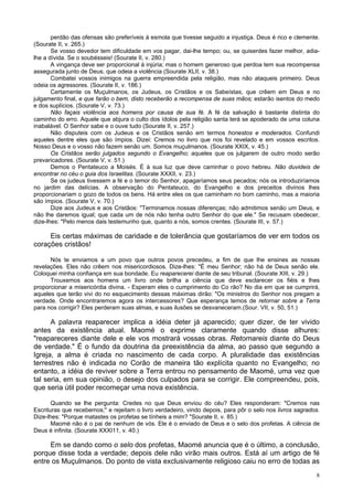 8
perdão das ofensas são preferíveis à esmola que tivesse seguido a injustiça. Deus é rico e clemente.
(Sourate II, v. 265.)
Se vosso devedor tem dificuldade em vos pagar, dai-lhe tempo; ou, se quiserdes fazer melhor, adia-
lhe a dívida. Se o soubésseis! (Sourate II, v. 280.)
A vingança deve ser proporcional à injúria; mas o homem generoso que perdoa tem sua recompensa
assegurada junto de Deus, que odeia a violência (Sourate XLII, v. 38.)
Combatei vossos inimigos na guerra empreendida pela religião, mas não ataqueis primeiro. Deus
odeia os agressores. (Sourate II, v. 186.)
Certamente os Muçulmanos, os Judeus, os Cristãos e os Sabeístas, que crêem em Deus e no
julgamento final, e que farão o bem, disto receberão a recompensa de suas mãos; estarão isentos do medo
e dos suplícios. (Sourate V, v. 73.)
Não façais violência aos homens por causa de sua fé. A fé da salvação é bastante distinta do
caminho do erro. Aquele que abjura o culto dos ídolos pela religião santa terá se apoderado de uma coluna
inabalável. O Senhor sabe e o ouve tudo (Sourate II, v. 257.)
Não disputeis com os Judeus e os Cristãos senão em termos honestos e moderados. Confundi
aqueles dentre eles que são ímpios. Dizei: Cremos no livro que nos foi revelado e em vossos escritos.
Nosso Deus e o vosso não fazem senão um. Somos muçulmanos. (Sourate XXIX, v. 45.)
Os Cristãos serão julgados segundo o Evangelho; aqueles que os julgarem de outro modo serão
prevaricadores. (Sourate V, v. 51.)
Demos o Pentateuco a Moisés. É à sua luz que deve caminhar o povo hebreu. Não duvideis de
encontrar no céu o guia dos Israelitas. (Sourate XXXII, v. 23.)
Se os judeus tivessem a fé e o temor do Senhor, apagaríamos seus pecados; nós os introduziríamos
no jardim das delícias. A observação do Pentateuco, do Evangelho e dos preceitos divinos lhes
proporcionariam o gozo de todos os bens. Há entre eles os que caminham no bom caminho, mas a maioria
são ímpios. (Sourate V, v. 70.)
Dize aos Judeus e aos Cristãos: "Terminamos nossas diferenças; não admitimos senão um Deus, e
não lhe daremos igual; que cada um de nós não tenha outro Senhor do que ele." Se recusam obedecer,
dize-lhes: "Pelo menos dais testemunho que, quanto a nós, somos crentes. (Sourate III, v. 57.)
Eis certas máximas de caridade e de tolerância que gostaríamos de ver em todos os
corações cristãos!
Nós te enviamos a um povo que outros povos precedeu, a fim de que lhe ensines as nossas
revelações. Eles não crêem nos misericordiosos. Dize-lhes: "É meu Senhor; não há de Deus senão ele.
Coloquei minha confiança em sua bondade. Eu reaparecerei diante de seu tribunal. (Sourate XIII, v. 29.)
Trouxemos aos homens um livro onde brilha a ciência que deve esclarecer os fiéis e lhes
proporcionar a misericórdia divina. - Esperam eles o cumprimento do Co rão? No dia em que se cumprirá,
aqueles que terão vivi do no esquecimento dessas máximas dirão: "Os ministros do Senhor nos pregam a
verdade. Onde encontraremos agora os intercessores? Que esperança temos de retornar sobre a Terra
para nos corrigir? Eles perderam suas almas, e suas ilusões se desvaneceram.(Sour. VII, v. 50, 51.)
A palavra reaparecer implica a idéia deter já aparecido; quer dizer, de ter vivido
antes da existência atual. Maomé o exprime claramente quando disse alhures:
"reapareceres diante dele e ele vos mostrará vossas obras. Retornareis diante do Deus
de verdade." É o fundo da doutrina da preexistência da alma, ao passo que segundo a
Igreja, a alma é criada no nascimento de cada corpo. A pluralidade das existências
terrestres não é indicada no Corão de maneira tão explícita quanto no Evangelho; no
entanto, a idéia de reviver sobre a Terra entrou no pensamento de Maomé, uma vez que
tal seria, em sua opinião, o desejo dos culpados para se corrigir. Ele compreendeu, pois,
que seria útil poder recomeçar uma nova existência.
Quando se lhe pergunta: Credes no que Deus enviou do céu? Eles responderam: "Cremos nas
Escrituras que recebemos;" e rejeitam o livro verdadeiro, vindo depois, para pôr o selo nos livros sagrados.
Dize-lhes: "Porque matastes os profetas se tínheis a mim? "Sourate II, v. 85.)
Maomé não é o pai de nenhum de vós. Ele é o enviado de Deus e o selo dos profetas. A ciência de
Deus é infinita. (Sourate XXXI11, v. 40.)
Em se dando como o selo dos profetas, Maomé anuncia que é o último, a conclusão,
porque disse toda a verdade; depois dele não virão mais outros. Está aí um artigo de fé
entre os Muçulmanos. Do ponto de vista exclusivamente religioso caiu no erro de todas as
 