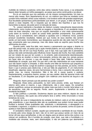 21
multidão de médiuns curadores; entre eles vários restarão frutos secos, e se eclipsarão
depois deter lançado um brilho passageiro, ao passo que outros continuarão a se elevar.
Eis já um exemplo que nos assinalou um de nossos correspondentes, há mais ou
menos seis meses. Num departamento do sul, um médium que tinha se revelado como
curador tinha realizado várias curas notáveis, e se fundava sobre ele grandes esperanças.
Sua faculdade apresentava particularidades que deram, a um grupo, a idéia de fazer um
estudo a esse respeito. Eis a resposta que se obteve dos Espíritos e que nos foi
transmitida na época; ela pode servir à instrução de todos.
"X... possui realmente a faculdade de médium curador notavelmente desenvolvida;
infelizmente, como muitos outros, dela se exagera a importância. É um excelente moço,
cheio de boas intenções, mas que um orgulho desmedido e uma visão extremamente
curta sobre os homens e sobre as coisas farão periclitar prontamente. Sua potência
fluídica, que é considerável, bem utilizada e ajudada com a influência moral, poderia
produzir excelentes resultados. Sabeis por que muitos de seus doentes não sentem
senão um bem-estar momentâneo, que desaparece quando ele não está mais lá? é que
age unicamente pela sua presença, mas não deixa nada ao espírito para triunfar dos
sofrimentos do corpo.
Quando parte, nada fica dele, nem mesmo o pensamento que segue o doente no
qual não pensa mais, ao passo que a ação mental poderia, em sua ausência, continuar a
ação direta. Ele crê em sua força fluídica, que é real, mas cuja ação não é persistente,
porque não está corroborada pela influência moral. Quando ele triunfa, fica mais satisfeito
por ser notado do que por ter curado; e, no entanto, está sinceramente desinteressado,
porque coraria ao receber a menor remuneração; embora não seja rico, jamais pensou
em fazer dela um recurso; o que ele deseja é fazer falar dele. Falta-lhe também a
afabilidade do coração, que atrai. Os que vêm a ele são melindrados em suas maneiras
que não fazem nascer a simpatia, e disto resulta uma falta de harmonia que prejudica a
assimilação dos fluidos. Longe de acalmar e apaziguar as más paixões, as excita, crendo
fazer o que é preciso para destruí-las, e isto por falta de julgamento. É um instrumento
desafinado; algumas vezes, dá sons harmoniosos e bons, mas o conjunto não pode ser,
senão mau, ao menos improdutivo. Não é tão útil à causa quanto o poderia;
freqüentemente, a prejudica mesmo, porque, por seu caráter, dela faz apreciar muito mal
os resultados. É um daqueles que pregam com violência uma doutrina de doçura e de
paz.
Pergunta. Assim pensais que ele perderá seu poder curador?
Resposta. Disso estou persuadido, ou bem seria preciso, então, que fizesse um
retorno sério sobre si mesmo, o que, infelizmente, não o creio capaz. Os conselhos
seriam supérfluos, porque se persuade em saber mais que todo o mundo; teria talvez o ar
de escutá-los, mas não os seguiria. Perde, assim, duplamente o benefício de uma
excelente faculdade."
O fato justificou a previsão. Soubemos depois que esse médium, depois de uma
série de fracassos, dos quais seu amor-próprio teve a sofrer, tinha renunciado a novas
tentativas de curas.
O poder de curar é independente da vontade do médium; está aí um fato adquirido
pela experiência; o que depende dele são as qualidades que podem tornar esse poder
frutífero e durável. Estas qualidades são, sobretudo, o devotamento, a abnegação e a
humildade; o egoísmo, o orgulho e a cupidez são os pontos de parada, contra os quais se
quebra a mais bela faculdade.
O verdadeiro médium curador, aquele que compreende a santidade de sua missão,
é movido pelo único desejo do bem; não vê no dom que possui senão um meio de se
tornar útil aos seus semelhantes, e não um degrau para se elevar acima dos outros e se
colocar em evidência. Ele é humilde de coração, quer dizer, que nele a humildade e a
modéstia são sinceras, reais, sem dissimulação, e não em palavras que desmentem
 