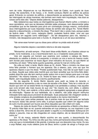 5
nem de noite. Alojaram-se na rua Montmartre, hotel de Calais, num quarto de duas
camas. Na sexta-feira, 8 de março, o Sr. André conduziu Martin ao edifício da polícia
geral. Entrando no corredor do edifício, o desconhecido se apresentou e lhe disse: "Ireis
ser interrogado de várias maneiras; não tenhais nem medo nem inquietação, mas dizei as
coisas como elas são." Depois destas palavras, desapareceu.
Não relataremos aqui todos os interrogatórios que fizeram Martin sofrer, o ministro e
seus secretários, sem que se deixasse intimidar pelas ameaças, nem desconcertar pelas
armadilhas que se lhe estendia para pô-lo em contradição consigo mesmo, confundindo
seus interrogadores por suas respostas cheias de sentido ede sangue frio. Tendo Martin
descrito o desconhecido, o ministro lhe disse: "Pois bem! não o vereis mais, porque acabo
de fazê-lo deter. - Oh! como, redargüiu Martin, pudestes fazê-lo deter, uma vez que
desaparece em seguida como relâmpago? - Se ele desaparece para vós, retomou o
ministro, não desaparece para todo o mundo. E, dirigindo-se a um de seus secretários:
"Ide verse esse homem que eu disse para coltícar na prisão está ali ainda."
Alguns instantes depois o secretário retorna e dá esta resposta:
"Monsenhor, ali está sempre. - Pois bem! disse então Martin, se o fizestes colocar na
prisão, no-lo mostrareis, e eu o reconhecerei bem; eu o vi bastante vezes para isto.
Veio em seguida um homem que examina com cuidado a cabeça de Martin,
afastando os cabelos à direita e à esquerda; o ministro os vira e revira do mesmo modo,
sem dúvida para examinar se trazia algum sinal indicativo de loucura, ao que Martin se
contentou em dizer: "Olhai tanto quanto quiserdes, jamais fiz mal em minha vida."
De volta ao hotel, à tarde, Martin disse ao Sr. André: "Mas o ministro me disse que
tinha feito prender o homem que me aparecia. Ele a relaxou, pois, uma vez que me
apareceu depois e que me disse: "Postes questionado hoje, mas não se quer fazer o que
eu disse. Aquele que vistes esta manhã quis vos fazer acreditar que me tinha feito deter;
podeis dizer-lhe que não tem nenhum poder sobre mim e que é tempo para que o rei seja
advertido." No mesmo instante, o Sr. André foi fazer seu relato à polícia, ao passo que
Martin, sem inquietação deitou-se e dormiu pacificamente.
No dia seguinte, 9, tendo Martin descido para pedir as botas do tenente, o
desconhecido se apresentou a ele no meio da escada e lhe disse: "Ireis ter a visita de um
doutor que vem ver se estais ferido na imaginação e se perdestes a cabeça; mas aqueles
que vo-lo enviam são mais loucos do que vós." No mesmo dia, com efeito, o célebre
alienista, Sr. Pinei, vem visitá-lo, e fê-lo sofrer um interrogatário apropriado a esse gênero
de informação. "Apesar de sua habilidade, diz o relatório, não pôde adquirir nenhuma
indicação tanto seja pouco provável de alienação. Suas pesquisas não chegaram senão a
uma simples conjetura de possibilidade de alucinação e de mania intermitente."
Parece que, para certas pessoas, não é preciso mais do que isto para ser tachada
de loucura: basta não pensar como eles; é porque aqueles que crêem em alguma coisa
do outro mundo passam por loucos aos olhos daqueles que não crêem em nada.
Depois da visita do doutor Pinei, o desconhecido se apresentou a Martin e lhe disse:
"É preciso irdes falar ao rei; quando estiverdes em sua presença, eu vos inspirarei o que
tereis a dizer-lhe. Sirvo-me de vós para abater o orgulho e a incredulidade. Esforça-se em
afastar o assunto, mas se não chegardes em vosso objetivo, ele se descobrirá por uma
outra via."
Em 10 de março, estando Martin sozinho em seu quarto, o desconhecido lhe
apareceu e lhe disse: "Eu tinha vos dito que meu nome permaneceria desconhecido, mas,
uma vez que a incredulidade é tão grande, é preciso que vos descubra meu nome. Eu sou
o anjo Rafael, anjo muito célebre junto de Deus; tenho o poder de atingir a França com
 