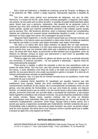23
Sob o título de Cretinismo, a Vedette du Limbourg, jornal de Tongres, na Bélgica, de
1a
de setembro de 1866, contém o artigo seguinte, reproduzido segundo a Gazette de
Huy.
"Um livro, dado como prêmio num pensionato de religiosas, nos caiu na mão.
Abrimo-lo, e o acaso nos fez ler, entre outras curiosas passagens, a seguinte, bem digna,
nos parece, de ser posta sob os olhos do leitor. A questão do papel desempenhado pelos
anjos. Quem quer que a percorra, certamente, não deixará de se perguntar como é
possível que uma obra contendo semelhantes absurdos possa encontrar um editor. Na
nossa opinião, aquele que imprime semelhantes asneiras é tão culpado quanto aquele
que as escreve. Sim, não tememos afirmá-lo, autor e impressor devem ser considerados
mestres em cretinismo por ousarem lançar semelhantes desafios à razão, à ciência, que
dizemos! ao mais vulgar bom senso. Eis a passagem da qual se trata:
"Segundo Santo Agostinho, o mundo visível é governado por criaturas invisíveis, por
puros Espíritos, e há mesmo anjos que presidem a cada coisa visível, a todas as espécies
de criaturas que estão no mundo, quer sejam animadas, quer sejam inanimadas.
"Os céus e os astros têm seus anjos motores; as águas têm um anjo particular,
como está narrado no Apocalipse; o ar tem seus anjos que governam os ventos, como se
vê no mesmo livro, que nos ensinam além disto que o elemento do fogo tem também os
seus. Os reinos têm seus anjos; as províncias os têm também que as guardam, como se
observa na Gênese, porque os anjos que apareceram a Jacó eram os guardiães das
províncias por onde ele passava, etc."
"Pode-se julgar por esta amostra do gênero de leitura que faz a juventude educada
nos conventos. É possível conceber, - se nos passará a expressão, - alguma coisa de
mais profundamente estúpida?
"Para encher a medida, o editor faz preceder a obra de uma advertência onde se
podem ler estas linhas: "Em seu livro, que não convém menos aos eclesiásticos do que
aos laicos, o autor desdobra uma força de razão e de estilo que esclarece e segura o
espírito; de sua pena decorre uma unção que penetra e ganha o coração. É a obra de um
homem profundamente versado na espiritualidade."
"Nós dizemos, nós: é a obra de um homem tornado louco do ascetismo, muito mais
a lamentar do que a censurar."
Até o presente Santo Agostinho foi respeitado por aqueles mesmos que não
partilhavam suas crenças. Apesar dos erros manifestos que tinham no estado dos
conhecimentos científicos do seu tempo, ele é universalmente considerado como um dos
gênios, uma das glórias da Humanidade, e eis que uma tirada de caneta, um obscuro
escritor, um desses jovens que se crêem a luz do mundo lança a lama sobre este célebre
secular, pronuncia contra ele, por sua alta razão, a acusação de cretinismo, e isto porque
Santo Agostinho acreditava nas criaturas invisíveis, nos puros Espíritos presidindo a todas
as coisas visíveis. Nessa conta, quantos cretinos não há entre os literatos
contemporâneos mais estimados! Não nos surpreenderíamos em ver um dia acusar de
cretinismo Chateaubriand, Lamartine, Victor Hugo, George Sand e tantos outros. Eis a
escola que aspira a regenerara sociedade pelo materialismo; também pretende ela que a
Humanidade volte à demência; mas pode-se estar tranqüilo, seu reino, se jamais chegar,
será de curta duração. Ela sente bem a sua fraqueza contra a opinião geral que a repele,
é porque se agita com uma espécie de frenesi.
___
NOTÍCIAS BIBLIOGRÁFICAS
NOVOS PRINCÍPIOS DE FILOSOFIA MÉDICA. Pelo doutor Chauvet, de Tours (1).
(1) Vol. in-12, preço 3 f r. Tours, casa Guilland-Verger. - Paris, casa Baillère, 19, rua Hautefeuille.
 