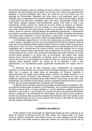 11
que tenham alcançado o grau de perfeição do qual a criatura é suscetível. O caminho do
progresso não está fechado para ninguém; de tal sorte que a alma mais atrasada pode
pretender a suprema felicidade. Mas umas, em virtude de seu livre arbítrio, que é o
apanágio da Humanidade, trabalham com ardor para a sua depuração, para a sua
instrução, para se despojarem dos instintos materiais e dos cueiros de sua origem, porque
a cada passo que dão para a perfeição vêem mais claro, compreendem melhor e são
mais felizes; aquelas avançam mais prontamente, gozam mais cedo: aí está a sua
recompensa. Outras, sempre em virtude de seu livre arbítrio se atrasam no caminho,
como escolares preguiçosos e de má vontade, ou como obreiros negligentes; chegam
mais tarde, sofrem por mais longo tempo: aí está a sua punição, ou, querendo-se, o seu
inferno. Assim se confirma, pela pluralidade das existências progressivas, a admirável lei
de unidade e de justiça que caracteriza todas as obras da criação. Comparei esta doutrina
à da Igreja sobre o passado e o futuro das almas, e vede qual é a mais racional, a mais
conforme à justiça divina, e que melhor explica as desigualdades sociais.
A antropofagia, seguramente, é um dos mais baixos graus da escala humana sobre
a Terra, porque o selvagem que não come seu semelhante já está em progresso. Mas de
onde vem a recrudescência desse instinto bestial? Há que se notar primeiro que ela não é
senão local, e que, em suma, o canibalismo desapareceu em grande parte da Terra. Ela é
inexplicável sem o conhecimento do mundo invisível, e de suas relações com o mundo
visível. Pelas mortes e pelos nascimentos, eles se alimentam um do outro, se derramam
incessantemente um no outro. Ora, os homens imperfeitos não podem fornecer ao mundo
invisível almas perfeitas, e as almas más, se encarnando, não podem fazer senão
homens maus. Quando as catástrofes, os flagelos, levam ao mesmo tempo um grande
número de homens, é uma chegada em massa de almas no mundo dos Espíritos. Essas
mesmas almas devendo reviver, em virtude da lei da Natureza e para o seu
adiantamento, as circunstâncias podem igualmente reconduzi-las em massa sobre a
Terra.
O fenômeno de que se trata prende-se, pois, simplesmente da encarnação
acidental, em meios ínfimos, de um maior número de almas atrasadas, e não à malícia de
Satã, nem à palavra de ordem dada às populações da Oceania. Ajudando o
desenvolvimento do sentido moral dessas almas, durante sua estada terrestre, e é a
missão dos homens civilizados, elas melhoram; e quando retomarem em uma nova
existência corpórea para avançarem ainda, farão homens menos maus do que eram, mais
esclarecidos, com instintos menos ferozes, porque o progresso adquirido jamais se perde.
É assim que se cumpre gradualmente o progresso da Humanidade.
Lê Monde está na verdade, dizendo que grandes acontecimentos se preparam. Sim,
uma grande transformação se elabora na Humanidade. Já os primeiros estremecimentos
do parto se fazem sentir; o mundo corpóreo e o mundo espiritual se agitam, porque é a
luta entre o que acaba e o que começa. Em proveito de quem será essa transformação?
Sendo o progresso a lei providencial da Humanidade, ela não pode ocorrer senão em
proveito do progresso. Mas as grandes criações são laboriosas; não é sem abalos e sem
grandes dilaceramentos do solo, que se extirpam dos terrenos a desmoitar as más ervas
que têm longas e profundas raízes.
___________________
A ESPINETA DE HENRY III.
O fato adiante é uma continuação da interessante história da Ária e palavras do rei
Henry III, narrada na Revista de julho de 1865, página 193. Desde então, o Sr. Bach
tornou-se médium escrevente, mas praticou pouco, por causa dafadiga que isto resulta
para ele. Não o faz senão quando é para isso incitado por uma força invisível, que se
 
