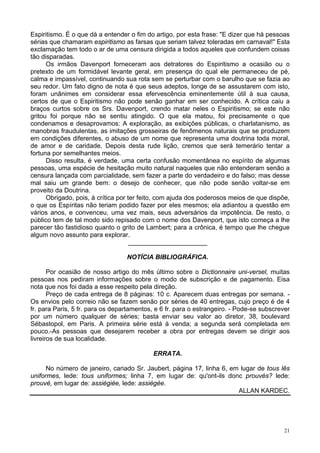 21
Espiritismo. É o que dá a entender o fim do artigo, por esta frase: "E dizer que há pessoas
sérias que chamaram espiritismo as farsas que seriam talvez toleradas em carnaval!" Esta
exclamação tem todo o ar de uma censura dirigida a todos aqueles que confundem coisas
tão disparadas.
Os irmãos Davenport forneceram aos detratores do Espiritismo a ocasião ou o
pretexto de um formidável levante geral, em presença do qual ele permaneceu de pé,
calma e impassível, continuando sua rota sem se perturbar com o barulho que se fazia ao
seu redor. Um fato digno de nota é que seus adeptos, longe de se assustarem com isto,
foram unânimes em considerar essa efervescência eminentemente útil à sua causa,
certos de que o Espiritismo não pode senão ganhar em ser conhecido. A crítica caiu a
braços curtos sobre os Srs. Davenport, crendo matar neles o Espiritismo; se este não
gritou foi porque não se sentiu atingido. O que ela matou, foi precisamente o que
condenamos e desaprovamos: A exploração, as exibições públicas, o charlatanismo, as
manobras fraudulentas, as imitações grosseiras de fenômenos naturais que se produzem
em condições diferentes, o abuso de um nome que representa uma doutrina toda moral,
de amor e de caridade. Depois desta rude lição, cremos que será temerário tentar a
fortuna por semelhantes meios.
Disso resulta, é verdade, uma certa confusão momentânea no espírito de algumas
pessoas, uma espécie de hesitação muito natural naqueles que não entenderam senão a
censura lançada com parcialidade, sem fazer a parte do verdadeiro e do falso; mas desse
mal saiu um grande bem: o desejo de conhecer, que não pode senão voltar-se em
proveito da Doutrina.
Obrigado, pois, à crítica por ter feito, com ajuda dos poderosos meios de que dispõe,
o que os Espíritas não teriam podido fazer por eles mesmos; ela adiantou a questão em
vários anos, e convenceu, uma vez mais, seus adversários da impotência. De resto, o
público tem de tal modo sido repisado com o nome dos Davenport, que isto começa a lhe
parecer tão fastidioso quanto o grito de Lambert; para a crônica, é tempo que lhe chegue
algum novo assunto para explorar.
______________________
NOTÍCIA BIBLIOGRÁFICA.
Por ocasião de nosso artigo do mês último sobre o Dictionnaire uni-versel, muitas
pessoas nos pediram informações sobre o modo de subscrição e de pagamento. Eisa
nota que nos foi dada a esse respeito pela direção.
Preço de cada entrega de 8 páginas: 10 c. Aparecem duas entregas por semana. -
Os envios pelo correio não se fazem senão por séries de 40 entregas, cujo preço é de 4
fr. para Paris, 5 fr. para os departamentos, e 6 fr. para o estrangeiro. - Pode-se subscrever
por um número qualquer de séries; basta enviar seu valor ao diretor, 38, boulevard
Sébastopol, em Paris. A primeira série está à venda; a segunda será completada em
pouco.-As pessoas que desejarem receber a obra por entregas devem se dirigir aos
livreiros de sua localidade.
ERRATA.
No número de janeiro, cariado Sr. Jaubert, página 17, linha 6, em lugar de tous lês
uniformes, lede: tous uniformes; linha 7, em lugar de: qu'ont-ils donc prouvés? lede:
prouvé, em lugar de: assiégiée, lede: assiégée.
ALLAN KARDEC.
 