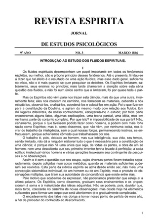 1
REVISTA ESPIRITA
JORNAL
DE ESTUDOS PSICOLÓGICOS
9o
ANO NO. 3 MARÇO 1866
INTRODUÇÃO AO ESTUDO DOS FLUIDOS ESPIRITUAIS.
I
Os fluidos espirituais desempenham um papel importante em todos os fenômenos
espíritas, ou melhor, são o próprio principio desses fenômenos. Até o presente, limitou-se
a dizer que tal efeito é o resultado de uma ação fluídica; mas esse dado geral, suficiente
no início, não o é mais quando se quer pesquisar os detalhes. Os Espíritos limitaram, sa-
biamente, seus ensinos no princípio; mais tarde chamaram a atenção sobre esta séria
questão dos fluidos, e não foi num único centro que o limitaram, foi por quase toda a par-
te.
Mas os Espíritos não vêm para nos trazer esta ciência, mais do que uma outra, intei-
ramente feita; eles nos colocam no caminho, nos fornecem os materiais, cabendo a nós
estudá-los, observá-los, analisá-los, coordená-los e colocá-los em ação. Foi o que fizeram
para a constituição da Doutrina, e agiram do mesmo modo com relação aos fluidos. Em
mil lugares diferentes, de nosso conhecimento, esboçaram-lhe o estudo; por toda parte
encontramos alguns fatos, algumas explicações, uma teoria parcial, uma idéia, mas em
nenhuma parte do conjunto completo. Por que isto? é impossibilidade de sua parte? Não,
certamente, porque o que tivessem podido fazer como homens, o podem com mais forte
razão como Espíritos; mas é, como dissemos, que não vêm, por nenhuma coisa, nos li-
vrar do trabalho da inteligência, sem o qual nossas forças, permanecendo inativas, se en-
fraquecem, porque acharíamos cômodo que trabalhassem por nós.
O trabalho é, pois, deixado ao homem, mas sua inteligência, sua vida, seu tempo,
sendo limitado, não dá a ninguém elaborar tudo o que é necessário para a constituição de
uma ciência; é porque não há uma única que seja, de todas as partes, a obra de um só
homem, nem uma descoberta que seu primeiro inventor tenha levado à perfeição; a cada
edifício intelectual vários homens e várias gerações trouxeram seu contingente de pesqui-
sas e de observações.
Assim o é com a questão que nos ocupa, cujas diversas partes foram tratadas sepa-
radamente, depois coligidas num corpo metódico, quando os materiais suficientes pude-
ram ser reunidos. Esta parte da ciência espírita se acha desde então ser, não mais uma
concepção sistemática individual, de um homem ou de um Espírito, mas o produto de ob-
servações múltiplas, que tiram sua autoridade da concordância que existe entre elas.
Pelo motivo que acabamos de expressar, não poderíamos pretender que esteja aí a
última palavra. Os Espíritos, como dissemos, graduam seus ensinamentos e os propor-
cionam à soma e à maturidade das idéias adquiridas. Não se poderia, pois, duvidar que,
mais tarde, colocarão no caminho de novas observações; mas desde hoje há elementos
suficientes para formar um corpo que será ulteriormen-te e gradualmente completado.
O encadeamento dos fatos nos obriga a tomar nosso ponto de partida de mais alto,
a fim de proceder do conhecido ao desconhecido.
 