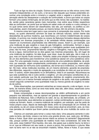 2
Tudo se liga na obra da criação. Outrora consideravam-se os três reinos como intei-
ramente independentes um do outro, e ter-se-ia rido daquele que tivesse pretendido en-
contrar uma correlação entre o mineral e o vegetal, entre o vegetal e o animal. Uma ob-
servação atenta faz desaparecer a solução de continuidade, e prova que todos os corpos
formam uma cadeia ininterrupta; de tal sorte que os três reinos não subsistem, na realida-
de, senão pelos caracteres gerais mais marcantes; mas sobre seus limites respectivos
eles se confundem, ao ponto que se hesita em saber onde um acaba e o outro começa, e
no qual certos seres devem ser classificados; tais são, por exemplo, os zoófitos ou ani-
mais plantas, assim chamados porque, ao mesmo tempo, têm do animal e da planta.
A mesma coisa tem lugar para o que concerne à composição dos corpos. Por muito
tempo, os quatro elementos serviram de base às ciências naturais; caíram diante das
descobertas da química moderna, que reconheceu um número indeterminado de corpos
simples. A química nos mostra todos os corpos da Natureza formados desses elementos
combinados em diversas proporções; é da variedade infinita dessas combinações que
nascem as inumeráveis propriedades dos diferentes corpos. Assim é, por exemplo, que
uma molécula de gás oxigênio e duas de gás hidrogênio, combinadas, formam a água.
Em sua transformação em água, o oxigênio e o hidrogênio perdem suas qualidades pró-
prias; não há mais, propriamente falando, oxigênio e hidrogênio, mas a água. Decompon-
do-se a água, reencontram-se os dois gases nas mesmas proporções. Se, em lugar de
uma molécula de oxigênio, há dele duas, quer dizer, duas de cada gás, não é mais a á-
gua, mas um líquido muito corrosivo. Portanto, basta uma simples mudança na proporção
de um dos elementos para transformar uma substância salutar em uma substância vene-
nosa. Por uma operação inversa, que os elementos de uma substância deletéria, de arsê-
nico, por exemplo, sejam simplesmente combinados em outras proporções, sem adição
nem supressão de nenhuma outra substância, ela tornar-se-á inofensiva, ou mesmo salu-
tar. Há mais: várias moléculas reunidas, de um mesmo elemento, gozarão de proprieda-
des diferentes, segundo o modo de agregação e as condições do meio em que se encon-
trem. O ozônio, recém descoberto no ar atmosférico, disto é um exemplo. Reconheceu-se
que esta substância não é outra senão o oxigênio, um dos princípios constituintes do ar,
num estado particular que lhe dá propriedades distintas do oxigênio propriamente dito.
Nem por isto o ar é menos formado sempre de oxigênio e de azoto, mas suas qualidades
variam segundo contenham uma quantidade mais ou menos grande de oxigênio no esta-
do de ozônio.
Estas observações, que parecem estranhas ao nosso assunto, a ele se ligam, no en-
tanto, de maneira direta, como se verá mais tarde; elas são, além disso, essenciais como
pontos de comparação.
Essas composições e essas decomposições se obtêm artificialmente e em ponto
pequeno nos laboratórios, mas se operam em grande e espontaneamente no grande la-
boratório da Natureza. Sob a influência do calor, da luz, da eletricidade, da umidade, um
corpo se decompõe, seus elementos se separam, outras combinações se operam e novos
corpos se formam. Assim, a mesma molécula de oxigênio, por exemplo, que faz parte de
nosso próprio corpo, depois da destruição deste, entra na composição de um mineral, de
uma planta, ou de um corpo animado. Em nosso corpo atual se encontram, pois, as mes-
mas parcelas de matéria que foram partes constituintes de uma multidão de outros cor-
pos.
Citemos um exemplo para tornar a coisa mais clara. Uma pequena semente é colo-
cada na terra, ela brota, cresce e se torna uma grande árvore, que, cada ano, dá folhas,
flores e frutos. Quer dizer que essa árvore inteira se achava na semente? Seguramente
não, porque contém uma quantidade de matéria muito mais considerável. De onde lhe
veio, pois, essa matéria? Dos líquidos, dos sais, dos gases que a planta hauriu na terra e
no ar, que se infiltraram em seu caule, e, pouco a pouco, lhe aumentaram o volume. Mas
nem na terra nem no ar não se encontram madeira, folhas, flores e frutos. É que esses
 