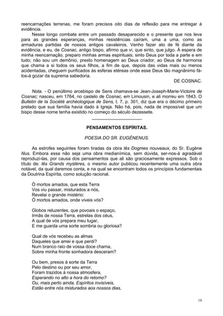18
reencarnações terrenas, me foram precisos oito dias de reflexão para me entregar à
evidência.
Nesse longo combate entre um passado desaparecido e o presente que nos leva
para as grandes esperanças, minhas resistências caíram, uma a uma, como as
armaduras partidas de nossos antigos cavaleiros. Venho fazer ato de fé diante da
evidência, e eu, de Cosnac, antigo bispo, afirmo que vi, que sinto, que julgo. À espera de
minha reencarnação, preparo minhas armas espirituais; sinto Deus por toda a parte e em
tudo; não sou um demônio, presto homenagem ao Deus criador, ao Deus de harmonia
que chama a si todos os seus filhos, a fim de que, depois das vidas mais ou menos
acidentadas, cheguem purificados às esferas etéreas onde esse Deus tão magnânimo fá-
los-á gozar da suprema sabedoria.
DE COSNAC.
Nota. - O penúltimo arcebispo de Sens chamava-se Jean-Joseph-Marie-Victoire de
Cosnac; nasceu, em 1764, no castelo de Cosnac, em Limousin, e ali morreu em 1843. O
Bulletin de Ia Société archéologique de Sens, t. 7, p. 301, diz que era o décimo primeiro
prelado que sua família havia dado à Igreja. Não há, pois, nada de impossível que um
bispo desse nome tenha existido no começo do século dezessete.
____________________
PENSAMENTOS ESPÍRITAS.
POESIA DO SR. EUGÈNENUS.
As estrofes seguintes foram tiradas da obra lês Dogmes nouveaux, do Sr. Eugène
Nus. Embora essa não seja uma obra medianímica, sem dúvida, ser-nos-á agradável
reproduzi-las, por causa dos pensamentos que ali são graciosamente expressos. Sob o
título de: lês Grands mystères, o mesmo autor publicou recentemente uma outra obra
notável, da qual daremos conta, e na qual se encontram todos os princípios fundamentais
da Doutrina Espírita, como solução racional.
Ó mortos amados, que esta Terra
Vos viu passar, misturados a nós,
Revelai o grande mistério:
Ó mortos amados, onde viveis vós?
Globos reluzentes, que povoais o espaço,
Irmãs de nossa Terra, estrelas dos céus,
A qual de vós prepara meu lugar,
E me guarda uma sorte sombria ou gloriosa?
Qual de vós recebeu as almas
Daqueles que amei e que perdi?
Num branco raio de vossa doce chama,
Sobre minha fronte sonhadora desceram?
Ou bem, presos à sorte da Terra
Pelo destino ou por seu amor,
Foram trazidos à nossa atmosfera,
Esperando no alto a hora do retomo?
Ou, mais perto ainda, Espíritos invisíveis,
Estão entre nós misturados aos nossos dias,
 