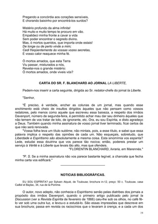 19
Pregando a concórdia aos corações sensíveis,
E chorando baixinho por encontrá-los surdos?
Mistério profundo da alma infinita!
Há muito e muito tempo te procuro em vão.
Empalideci minha fronte a cavar a vida
Sem poder encontrar o segredo divino.
Mas, ó mortos queridos, que importa onde estais!
De longe ou de perto vinde a mim;
Cedi freqüentemente às vossas vozes secretas,
E vosso calor reaquece minha fé.
Ó mortos amados, que esta Terra
Viu passar, misturados a nós,
Revelai-nos o grande mistério:
Ó mortos amados, onde viveis vós?
CARTA DO SR. F. BLANCHARD AO JORNAL LA LIBERTE,
Pedem-nos inserir a carta seguinte, dirigida ao Sr. redator-chefe do jornal Ia Liberte.
"Senhor,
"É preciso, é verdade, encher as colunas de um jornal, mas quando esse
enchimento está cheio de insultos dirigidos àqueles que não pensam como vossos
redatores, pelo menos como aquele que escreveu essa baixeza, a respeito dos irmãos
Davenport, número de segunda-feira, é permitido achar mau dar seu dinheiro àqueles que
não temem de vos tratar de tolo, de ignorante, etc. Ora, eu sou Espírita, e disto agradeço
a Deus. Também quando minha assinatura de vosso jornal tiver terminado, ficai certos de
que não será renovada.
"Vossa folha leva um título sublime; não mintais, pois, a esse título, e sabei que essa
palavra implica o respeito das opiniões de cada um. Não esqueçais, sobretudo, que
Liberdade e Espiritismo são absolutamente a mesma coisa. Esta sinomímia vos espanta?
Lede, estudai essa doutrina que vos parece tão nociva; então, podereis prestar um
serviço à Vérité e à Liberte que levais tão alto, mas que ofendeis.
"FLORENTIN BLANCHARD, livraria, em Marennés."
"P. S. Se a minha assinatura não vos parece bastante legível, a chancela que fecha
minha carta vos edificará."
_________________________
NOTICIAS BIBLIOGRÁFICAS.
EU SOU ESPÍRITA? por Sylvain Alquié, de Toulouse; brochura in-12, preço: 50 c. Toulouse, casa
Caillol et Baylac, 34, rua de Ia Pomme.
O autor, novo adepto, não conhecia o Espiritismo senão pelas diatribes dos jornais a
propósito dos irmãos Davenport, quando o primeiro artigo publicado pelo jornal Ia
Discussion (ver a Revista Espírita de fevereiro de 1866) caiu-lhe sob os olhos, no café fê-
lo ver sob uma outra luz, e levou-o a estudá-lo. São essas impressões que descreve em
sua brochura; passa em revista os raciocínios que o levaram à crença, e a cada um dos
 