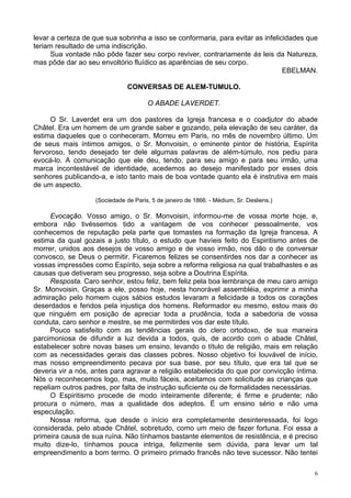6
levar a certeza de que sua sobrinha a isso se conformaria, para evitar as infelicidades que
teriam resultado de uma indiscrição.
Sua vontade não pôde fazer seu corpo reviver, contrariamente às leis da Natureza,
mas pôde dar ao seu envoltório fluídico as aparências de seu corpo.
EBELMAN.
CONVERSAS DE ALEM-TUMULO.
O ABADE LAVERDET.
O Sr. Laverdet era um dos pastores da Igreja francesa e o coadjutor do abade
Châtel. Era um homem de um grande saber e gozando, pela elevação de seu caráter, da
estima daqueles que o conheceram. Morreu em Paris, no mês de novembro último. Um
de seus mais íntimos amigos, o Sr. Monvoisin, o eminente pintor de história, Espírita
fervoroso, tendo desejado ter dele algumas palavras de além-túmulo, nos pediu para
evocá-lo. A comunicação que ele deu, tendo, para seu amigo e para seu irmão, uma
marca incontestável de identidade, acedemos ao desejo manifestado por esses dois
senhores publicando-a, e isto tanto mais de boa vontade quanto ela é instrutiva em mais
de um aspecto.
(Sociedade de Paris, 5 de janeiro de 1866. - Médium, Sr. Desliens.)
Evocação. Vosso amigo, o Sr. Monvoisin, informou-me de vossa morte hoje, e,
embora não tivéssemos tido a vantagem de vos conhecer pessoalmente, vos
conhecemos de reputação pela parte que tomastes na formação da Igreja francesa. A
estima da qual gozais a justo título, o estudo que havíeis feito do Espiritismo antes de
morrer, unidos aos desejos de vosso amigo e de vosso irmão, nos dão o de conversar
convosco, se Deus o permitir. Ficaremos felizes se consentirdes nos dar a conhecer as
vossas impressões como Espírito, seja sobre a reforma religiosa na qual trabalhastes e as
causas que detiveram seu progresso, seja sobre a Doutrina Espírita.
Resposta. Caro senhor, estou feliz, bem feliz pela boa lembrança de meu caro amigo
Sr. Monvoisin. Graças a ele, posso hoje, nesta honorável assembléia, exprimir a minha
admiração pelo homem cujos sábios estudos levaram a felicidade a todos os corações
deserdados e feridos pela injustiça dos homens. Reformador eu mesmo, estou mais do
que ninguém em posição de apreciar toda a prudência, toda a sabedoria de vossa
conduta, caro senhor e mestre, se me permitirdes vos dar este título.
Pouco satisfeito com as tendências gerais do clero ortodoxo, de sua maneira
parcimoniosa de difundir a luz devida a todos, quis, de acordo com o abade Châtel,
estabelecer sobre novas bases um ensino, levando o título de religião, mais em relação
com as necessidades gerais das classes pobres. Nosso objetivo foi louvável de início,
mas nosso empreendimento pecava por sua base, por seu título, que era tal que se
deveria vir a nós, antes para agravar a religião estabelecida do que por convicção íntima.
Nós o reconhecemos logo, mas, muito fáceis, aceitamos com solicitude as crianças que
repeliam outros padres, por falta de instrução suficiente ou de formalidades necessárias.
O Espiritismo procede de modo inteiramente diferente; é firme e prudente; não
procura o número, mas a qualidade dos adeptos. É um ensino sério e não uma
especulação.
Nossa reforma, que desde o início era completamente desinteressada, foi logo
considerada, pelo abade Châtel, sobretudo, como um meio de fazer fortuna. Foi essa a
primeira causa de sua ruína. Não tínhamos bastante elementos de resistência, e é preciso
muito dize-lo, tínhamos pouca intriga, felizmente sem dúvida, para levar um tal
empreendimento a bom termo. O primeiro primado francês não teve sucessor. Não tentei
 
