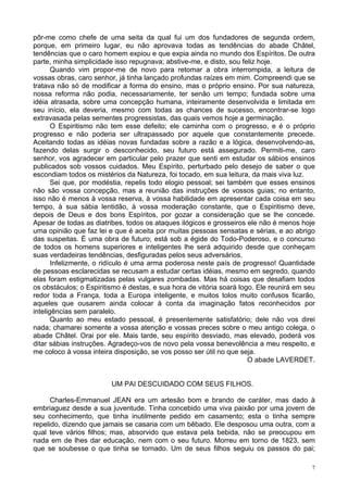 7
pôr-me como chefe de uma seita da qual fui um dos fundadores de segunda ordem,
porque, em primeiro lugar, eu não aprovava todas as tendências do abade Châtel,
tendências que o caro homem expiou e que expia ainda no mundo dos Espíritos. De outra
parte, minha simplicidade isso repugnava; abstive-me, e disto, sou feliz hoje.
Quando vim propor-me de novo para retomar a obra interrompida, a leitura de
vossas obras, caro senhor, já tinha lançado profundas raízes em mim. Compreendi que se
tratava não só de modificar a forma do ensino, mas o próprio ensino. Por sua natureza,
nossa reforma não podia, necessariamente, ter senão um tempo; fundada sobre uma
idéia atrasada, sobre uma concepção humana, inteiramente desenvolvida e limitada em
seu início, ela deveria, mesmo com todas as chances de sucesso, encontrar-se logo
extravasada pelas sementes progressistas, das quais vemos hoje a germinação.
O Espiritismo não tem esse defeito; ele caminha com o progresso, e é o próprio
progresso e não poderia ser ultrapassado por aquele que constantemente precede.
Aceitando todas as idéias novas fundadas sobre a razão e a lógica, desenvolvendo-as,
fazendo delas surgir o desconhecido, seu futuro está assegurado. Permiti-me, caro
senhor, vos agradecer em particular pelo prazer que senti em estudar os sábios ensinos
publicados sob vossos cuidados. Meu Espírito, perturbado pelo desejo de saber o que
escondiam todos os mistérios da Natureza, foi tocado, em sua leitura, da mais viva luz.
Sei que, por modéstia, repelis todo elogio pessoal; sei também que esses ensinos
não são vossa concepção, mas a reunião das instruções de vossos guias; no entanto,
isso não é menos à vossa reserva, à vossa habilidade em apresentar cada coisa em seu
tempo, à sua sábia lentidão, à vossa moderação constante, que o Espiritismo deve,
depois de Deus e dos bons Espíritos, por gozar a consideração que se lhe concede.
Apesar de todas as diatribes, todos os ataques ilógicos e grosseiros ele não é menos hoje
uma opinião que faz lei e que é aceita por muitas pessoas sensatas e sérias, e ao abrigo
das suspeitas. É uma obra de futuro; está sob a égide do Todo-Poderoso, e o concurso
de todos os homens superiores e inteligentes lhe será adquirido desde que conheçam
suas verdadeiras tendências, desfiguradas pelos seus adversários.
Infelizmente, o ridículo é uma arma poderosa neste país de progresso! Quantidade
de pessoas esclarecidas se recusam a estudar certas idéias, mesmo em segredo, quando
elas foram estigmatizadas pelas vulgares zombadas. Mas há coisas que desafiam todos
os obstáculos; o Espiritismo é destas, e sua hora de vitória soará logo. Ele reunirá em seu
redor toda a França, toda a Europa inteligente, e muitos tolos muito confusos ficarão,
aqueles que ousarem ainda colocar à conta da imaginação fatos reconhecidos por
inteligências sem paralelo.
Quanto ao meu estado pessoal, é presentemente satisfatório; dele não vos direi
nada; chamarei somente a vossa atenção e vossas preces sobre o meu antigo colega, o
abade Châtel. Orai por ele. Mais tarde, seu espírito desviado, mas elevado, poderá vos
ditar sábias instruções. Agradeço-vos de novo pela vossa benevolência a meu respeito, e
me coloco à vossa inteira disposição, se vos posso ser útil no que seja.
O abade LAVERDET.
UM PAI DESCUIDADO COM SEUS FILHOS.
Charles-Emmanuel JEAN era um artesão bom e brando de caráter, mas dado à
embriaguez desde a sua juventude. Tinha concebido uma viva paixão por uma jovem de
seu conhecimento, que tinha inutilmente pedido em casamento; esta o tinha sempre
repelido, dizendo que jamais se casaria com um bêbado. Ele desposou uma outra, com a
qual teve vários filhos; mas, absorvido que estava pela bebida, não se preocupou em
nada em de lhes dar educação, nem com o seu futuro. Morreu em torno de 1823, sem
que se soubesse o que tinha se tornado. Um de seus filhos seguiu os passos do pai;
 