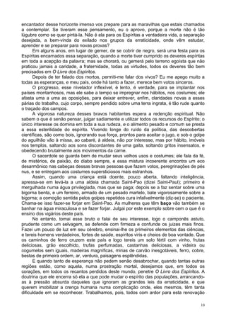 10
encantador desse horizonte imenso vos prepare para as maravilhas que estais chamados
a contemplar. Se tiveram esse pensamento, eu o aprovo, porque a morte não é tão
lúgubre como se quer pintá-la. Não é ela para os Espíritas a verdadeira vida, a separação
desejada, a bem-vinda do exilado nos grupos da erraticidade, onde vêm estudar,
aprender e se preparar para novas provas?
Em alguns anos, em lugar de gemer, de se cobrir de negro, será uma festa para os
Espíritas encarnados essa separação, quando a morte tiver cumprido os deveres espíritas
em toda a acepção da palavra; mas se chorará, ou gemerá pelo terreno egoísta que não
praticou jamais a caridade, a fraternidade, todas as virtudes, todos os deveres tão bem
precisados em O Livro dos Espíritos.
Depois de ter falado dos mortos, permiti-me falar dos vivos? Eu me apego muito a
todas as esperanças, e meu país, onde há tanto a fazer, merece bem votos sinceros.
O progresso, esse nivelador inflexível, é lento, é verdade, para se implantar nos
países montanhosos, mas ele sabe a tempo se impregnar nos hábitos, nos costumes; ele
afasta uma a uma as oposições, para deixar entrever, enfim, claridades novas a esses
párias do trabalho, cujo corpo, sempre pendido sobre uma terra ingrata, é tão rude quanto
o traçado dos campos.
A vigorosa natureza desses bravos habitantes espera a redenção espiritual. Não
sabem o que é senão pensar, julgar sadiamente e utilizar todos os recursos do Espírito; o
único interesse os domina em toda a sua rudeza, e o alimento pesado e comum se presta
a essa esterilidade do espírito. Vivendo longe do ruído da política, das descobertas
científicas, são como bois, ignorando sua força, prontos para aceitar o jugo, e sob o golpe
do aguilhão vão à missa, ao cabaré, à aldeia, não por interesse, mas por hábito, imóveis
nos templos, saltando aos sons discordantes de uma gaita, soltando gritos insensatos, e
obedecendo brutalmente aos movimentos da carne.
O sacerdote se guarda bem de mudar seus velhos usos e costumes; ele fala da fé,
de mistérios, de paixão, do diabo sempre, e essa mistura incoerente encontra um eco
desarmônico nas cabeças dessas bravas pessoas que fazem votos, peregrinações de pés
nus, e se entregam aos costumes supersticiosos mais estranhos.
Assim, quando uma criança está doente, pouco aberta, faltando inteligência,
apressa-se em levá-la a uma aldeia chamada Saint-Pao (dizei Saint-Paul); primeiro é
mergulhada numa água privilegiada, mas que se paga; depois se a faz sentar sobre uma
bigorna benta, e um ferreiro, armado de um pesado martelo, bate vigorosamente sobre a
bigorna; a comoção sentida pelos golpes repetidos cura infalivelmente (diz-se) o paciente.
Chama-se isso fazer-se forjar em Saint-Pao. As mulheres que têm baço vão também se
banhar na água miraculosa e se fazer forjar. Julgai por este exemplo sobre cem o que é o
ensino dos vigários deste país.
No entanto, tomai esse bruto e falai de seu interesse, logo o camponês astuto,
prudente como um selvagem, se defende com firmeza e confunde os juizes mais finos.
Fazei um pouco de luz em seu cérebro, ensinai-lhe os primeiros elementos das ciências,
e tereis homens verdadeiros, fortes de saúde, espíritos viris e cheios de boa vontade. Que
os caminhos de ferro cruzem este país e logo tereis um solo fértil com vinho, frutas
deliciosas, grão escolhido, trufas perfumadas, castanhas deliciosas, a videira ou
cogumelos sem iguais, madeiras magníficas, minas de carvão inesgotáveis, ferro, cobre,
bestas de primeira ordem, ar, verdura, paisagens esplêndidas.
E quando tanto de esperança não pedem senão desabrochar, quando tantas outras
regiões estão, como aquela, numa prostração mortal, desejamos que, em todos os
corações, em todos os recantos perdidos deste mundo, penetre O Livro dos Espíritos. A
doutrina que ele encerra só ela a que pode mudar o espírito das populações, arrancando-
as à pressão absurda daqueles que ignoram as grandes leis da erraticidade, e que
querem imobilizar a crença humana numa complicação onde, eles mesmos, têm tanta
dificuldade em se reconhecer. Trabalhamos, pois, todos com ardor para esta renovação
 