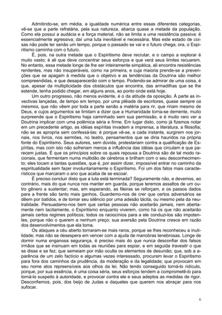 6
Admitindo-se, em média, a igualdade numérica entre essas diferentes categorias,
vê-se que a parte refratária, pela sua natureza, abarca quase a metade da população.
Como ela possui a audácia e a força material, não se limita a uma resistência passiva: é
essencialmente agressiva; daí uma luta inevitável e necessária. Mas este estado de coi-
sas não pode ter senão um tempo, porque o passado se vai e o futuro chega; ora, o Espi-
ritismo caminha com o futuro.
É, pois, na outra metade que o Espiritismo deve recrutar, e o campo a explorar é
muito vasto; é ali que deve concentrar seus esforços e que verá seus limites recuarem.
No entanto, essa metade longe de lhe ser inteiramente simpática, ali encontra resistências
renitentes, mas não insuperáveis, como na primeira, e cuja maioria prende-se a preven-
ções que se apagam à medida que o objetivo e as tendências da Doutrina são melhor
compreendidas, e que desaparecerão com o tempo. Podendo-se admirar de uma coisa, é
que, apesar da multiplicidade dos obstáculos que encontra, das armadilhas que se lhe
estende, tenha podido chegar, em alguns anos, ao ponto onde está hoje.
Um outro progresso, não menos evidente, é o da atitude da oposição. À parte as in-
vectivas lançadas, de tempo em tempo, por uma plêiade de escritores, quase sempre os
mesmos, que não vêem por toda a parte senão a matéria para rir, que ririam mesmo de
Deus, e cujos argumentos se limitam a dizer que a Humanidade torna-se demente, muito
surpreende que o Espiritismo haja caminhado sem sua permissão, e é muito raro ver a
Doutrina implicar com uma polêmica séria e firme. Em lugar disto, como já fizemos notar
em um precedente artigo, as idéias espíritas invadem a imprensa, a literatura, a filosofia;
não se as apropria sem confessá-las: é porque vê-se, a cada instante, surgirem nos jor-
nais, nos livros, nos sermões, no teatro, pensamentos que se diria hauridos na própria
fonte do Espiritismo. Seus autores, sem dúvida, protestariam contra a qualificação de Es-
píritas, mas com isto não sofreriam menos a influência das idéias que circulam e que pa-
recem justas. É que os princípios sobre os quais repousa a Doutrina são de tal modo ra-
cionais, que fermentam numa multidão de cérebros e brilham com o seu desconhecimen-
to; eles tocam a tantas questões, que é, por assim dizer, impossível entrar no caminho da
espiritualidade sem fazer involuntariamente o Espiritismo. Foi um dos fatos mais caracte-
rísticos que marcaram o ano que acaba de se escoar.
É preciso concluir disto que a luta está terminada? Seguramente não, e devemos, ao
contrário, mais do que nunca nos manter em guarda, porque teremos assaltos de um ou-
tro gênero a sustentar; mas, em esperando, as fileiras se reforçam, e os passos dados
para a frente são tanto mais ganhos. Guardemo-nos de crer que certos adversários se
dêem por batidos, e de tomar seu silêncio por uma adesão tácita, ou mesmo pela da neu-
tralidade. Persuadamo-nos bem que certas pessoas não aceitarão jamais, nem aberta-
mente nem tacitamente, o Espiritismo enquanto viverem, como há os que não aceitarão
jamais certos regimes políticos; todos os raciocínios para a ele conduzi-los são impoten-
tes, porque não o querem a nenhum preço; sua aversão pela Doutrina cresce em razão
dos desenvolvimentos que ela toma.
Os ataques a céu aberto tornaram-se mais raros, porque se lhes reconheceu a inuti-
lidade; mas não se desespera em vencer com a ajuda de manobras tenebrosas. Longe de
dormir numa enganosa segurança, é preciso mais do que nunca desconfiar dos falsos
irmãos que se insinuam em todas as reuniões para espiar, e em seguida travestir o que
se disse e se fez; que semeiam por mão oculta os elementos de desunião; que, sob a a-
parência de um zelo factício e algumas vezes interessado, procuram levar o Espiritismo
para fora dos caminhos da prudência, da moderação e da legalidade; que provocam em
seu nome atos repreensíveis aos olhos da lei. Não tendo conseguido torná-lo ridículo,
porque, por sua essência, é uma coisa séria, seus esforços tendem a comprometê-lo para
torná-lo suspeito à autoridade, e provocar contra ele e seus adeptos as medidas de rigor.
Desconfiemos, pois, dos beijo de Judas e daqueles que querem nos abraçar para nos
sufocar.
 