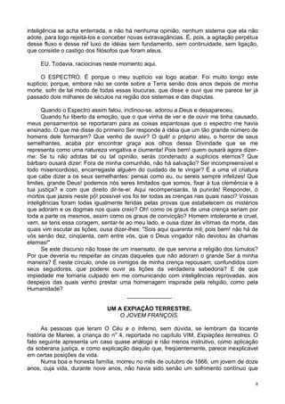 8
inteligência se acha enterrada, e não há nenhuma opinião, nenhum sistema que ela não
adote, para logo rejeitá-los e conceber novas extravagâncias. É, pois, a agitação perpétua
desse fluxo e desse ref luxo de idéias sem fundamento, sem continuidade, sem ligação,
que consiste o castigo dos filósofos que foram ateus.
EU. Todavia, raciocinas neste momento aqui.
O ESPECTRO. É porque o meu suplício vai logo acabar. Foi muito longo este
suplício; porque, embora não se conte sobre a Terra senão dois anos depois de minha
morte, sofri de tal modo de todas essas loucuras, que disse e ouvi que me parece ter já
passado dois milhares de séculos na região dos sistemas e das disputas.
Quando o Espectro assim falou, inclinou-se, adorou a Deus e desapareceu.
Quando fui liberto da emoção, que o que vinha de ver e de ouvir me tinha causado,
meus pensamentos se reportaram para as coisas espantosas que o espectro me havia
ensinado. O que me disse do primeiro Ser responde à idéia que um tão grande número de
homens dele formaram? Que venho de ouvir? O quê! o próprio ateu, o horror de seus
semelhantes, acaba por encontrar graça aos olhos dessa Divindade que se me
representa como uma natureza vingativa e ciumenta! Pois bem! quem ousará agora dizer-
me: Se tu não adotas tal ou tal opinião, serás condenado a suplícios eternos? Que
bárbaro ousará dizer: Fora de minha comunhão, não há salvação? Ser incompreensível e
todo misericordioso, encarregaste alguém do cuidado de te vingar? É a uma vil criatura
que cabe dizer a os seus semelhantes: pensai como eu, ou sereis sempre infelizes! Que
limites, grande Deus! podemos nós seres limitados que somos, fixar à tua clemência e à
tua justiça? e com que direito dir-te-ei: Aqui recompensarás, lá punirás! Respondei, ó
mortos que jazeis neste pó! possível vos foi ter todas as crenças nas quais nasci? Vossas
inteligências foram todas igualmente feridas pelas provas que estabelecem os mistérios
que adoram e os dogmas nos quais creio? Oh! como os graus de uma crença seriam por
toda a parte os mesmos, assim como os graus de convicção? Homem intolerante e cruel,
vem, se tens essa coragem, sentar-te ao meu lado, e ousa dizer às vítimas da morte, das
quais vim escutar as lições, ousa dizer-lhes: "Sois aqui quarenta mil; pois bem! não há de
vós senão dez, cinqüenta, cem entre vós, que o Deus vingador não devotou às chamas
eternas!"
Se este discurso não fosse de um insensato, de que serviria a religião dos túmulos?
Por que deveria eu respeitar as cinzas daqueles que não adoram o grande Ser à minha
maneira? É neste círculo, onde os inimigos de minha crença repousam, confundidos com
seus seguidores, que poderei ouvir as lições da verdadeira sabedoria? E de que
impiedade me tornaria culpado em me comunicando com inteligências reprovadas, aos
despejos das quais venho prestar uma homenagem inspirada pela religião, como pela
Humanidade?
______________
UM A EXPIAÇÃO TERRESTRE.
O JOVEM FRANÇOIS.
As pessoas que leram O Céu e o Inferno, sem dúvida, se lembram da tocante
história de Mareei, a criança do no
4, reportada no capítulo VIM, Expiações terrestres. O
fato seguinte apresenta um caso quase análogo e não menos instrutivo, como aplicação
da soberana justiça, e como explicação daquilo que, freqüentemente, parece inexplicável
em certas posições da vida.
Numa boa e honesta família, morreu no mês de outubro de 1866, um jovem de doze
anos, cuja vida, durante nove anos, não havia sido senão um sofrimento contínuo que
 